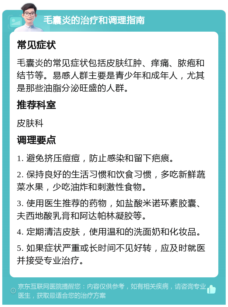 毛囊炎的治疗和调理指南 常见症状 毛囊炎的常见症状包括皮肤红肿、痒痛、脓疱和结节等。易感人群主要是青少年和成年人，尤其是那些油脂分泌旺盛的人群。 推荐科室 皮肤科 调理要点 1. 避免挤压痘痘，防止感染和留下疤痕。 2. 保持良好的生活习惯和饮食习惯，多吃新鲜蔬菜水果，少吃油炸和刺激性食物。 3. 使用医生推荐的药物，如盐酸米诺环素胶囊、夫西地酸乳膏和阿达帕林凝胶等。 4. 定期清洁皮肤，使用温和的洗面奶和化妆品。 5. 如果症状严重或长时间不见好转，应及时就医并接受专业治疗。