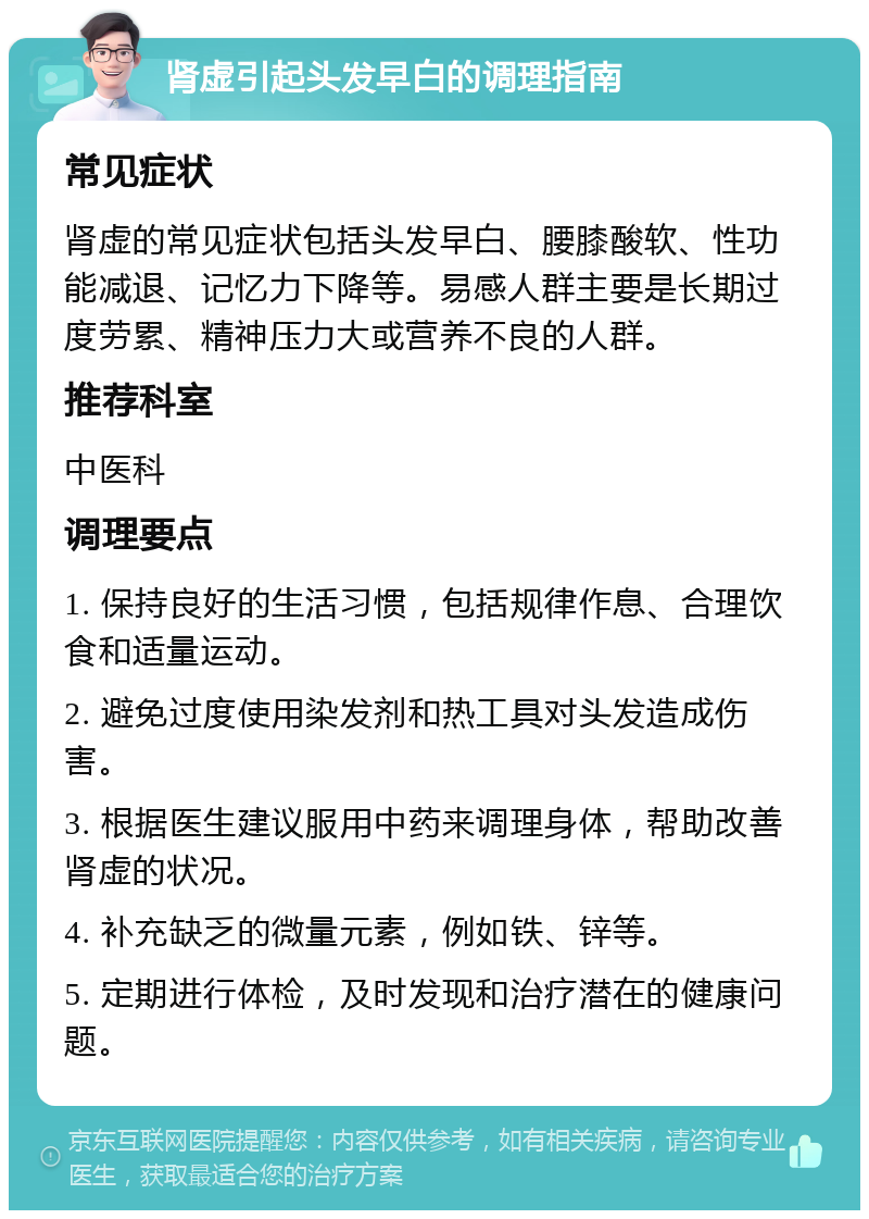 肾虚引起头发早白的调理指南 常见症状 肾虚的常见症状包括头发早白、腰膝酸软、性功能减退、记忆力下降等。易感人群主要是长期过度劳累、精神压力大或营养不良的人群。 推荐科室 中医科 调理要点 1. 保持良好的生活习惯，包括规律作息、合理饮食和适量运动。 2. 避免过度使用染发剂和热工具对头发造成伤害。 3. 根据医生建议服用中药来调理身体，帮助改善肾虚的状况。 4. 补充缺乏的微量元素，例如铁、锌等。 5. 定期进行体检，及时发现和治疗潜在的健康问题。