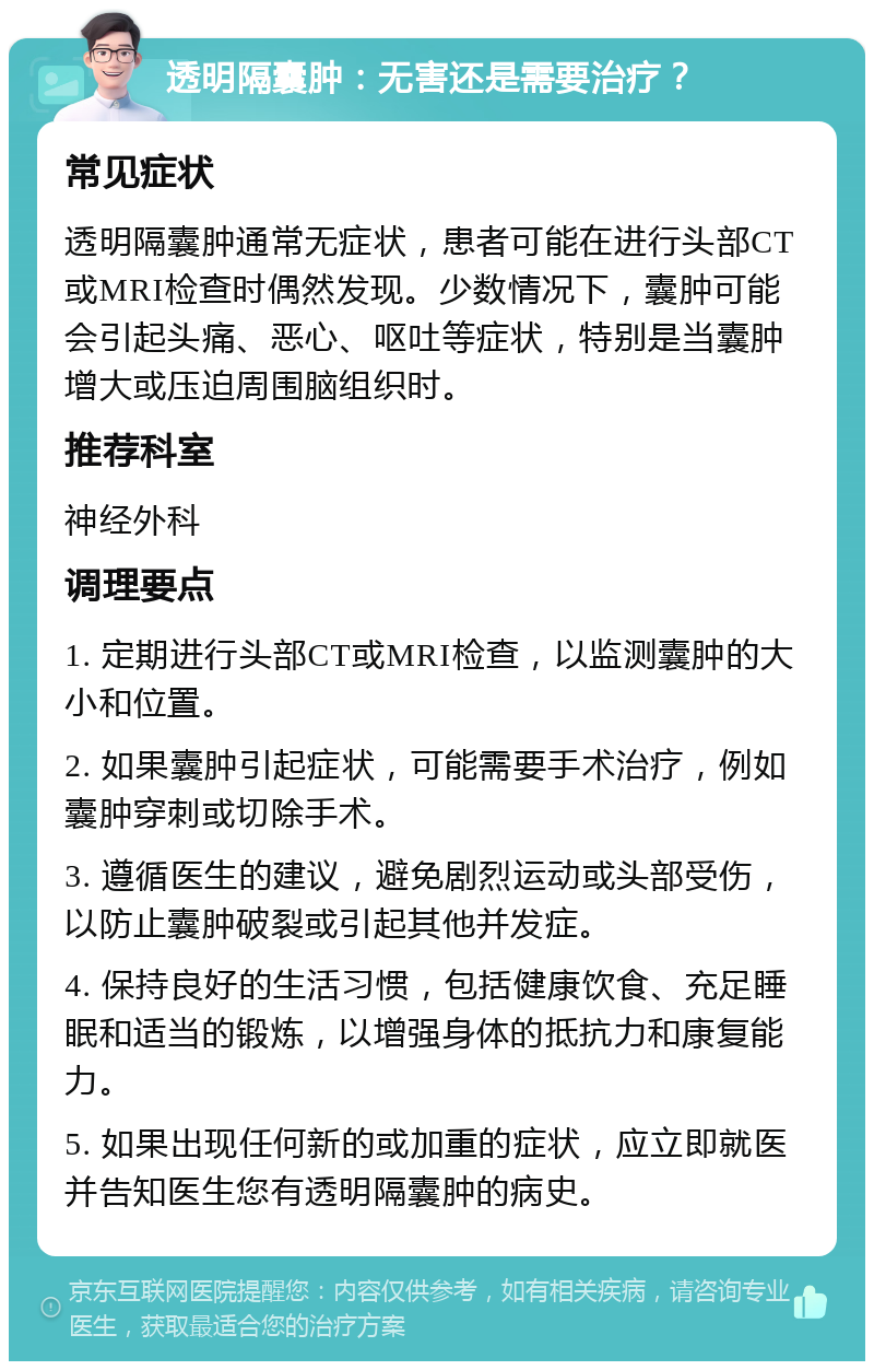 透明隔囊肿：无害还是需要治疗？ 常见症状 透明隔囊肿通常无症状，患者可能在进行头部CT或MRI检查时偶然发现。少数情况下，囊肿可能会引起头痛、恶心、呕吐等症状，特别是当囊肿增大或压迫周围脑组织时。 推荐科室 神经外科 调理要点 1. 定期进行头部CT或MRI检查，以监测囊肿的大小和位置。 2. 如果囊肿引起症状，可能需要手术治疗，例如囊肿穿刺或切除手术。 3. 遵循医生的建议，避免剧烈运动或头部受伤，以防止囊肿破裂或引起其他并发症。 4. 保持良好的生活习惯，包括健康饮食、充足睡眠和适当的锻炼，以增强身体的抵抗力和康复能力。 5. 如果出现任何新的或加重的症状，应立即就医并告知医生您有透明隔囊肿的病史。