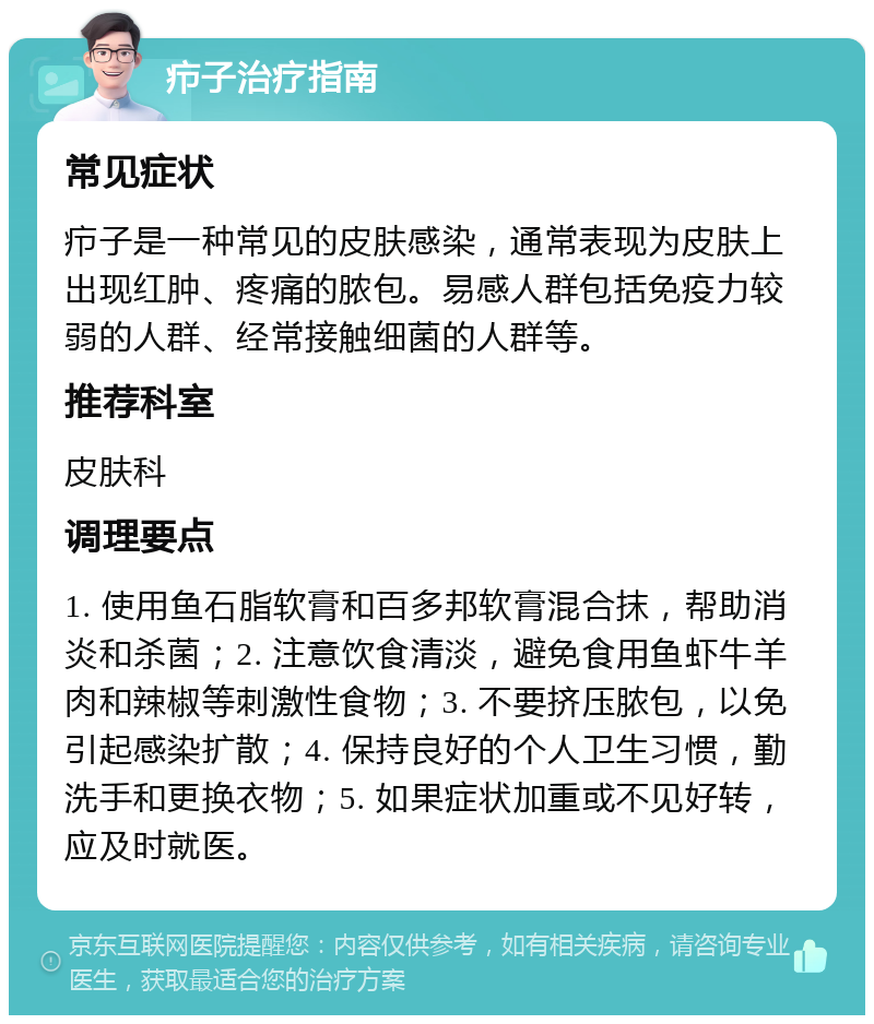 疖子治疗指南 常见症状 疖子是一种常见的皮肤感染，通常表现为皮肤上出现红肿、疼痛的脓包。易感人群包括免疫力较弱的人群、经常接触细菌的人群等。 推荐科室 皮肤科 调理要点 1. 使用鱼石脂软膏和百多邦软膏混合抹，帮助消炎和杀菌；2. 注意饮食清淡，避免食用鱼虾牛羊肉和辣椒等刺激性食物；3. 不要挤压脓包，以免引起感染扩散；4. 保持良好的个人卫生习惯，勤洗手和更换衣物；5. 如果症状加重或不见好转，应及时就医。