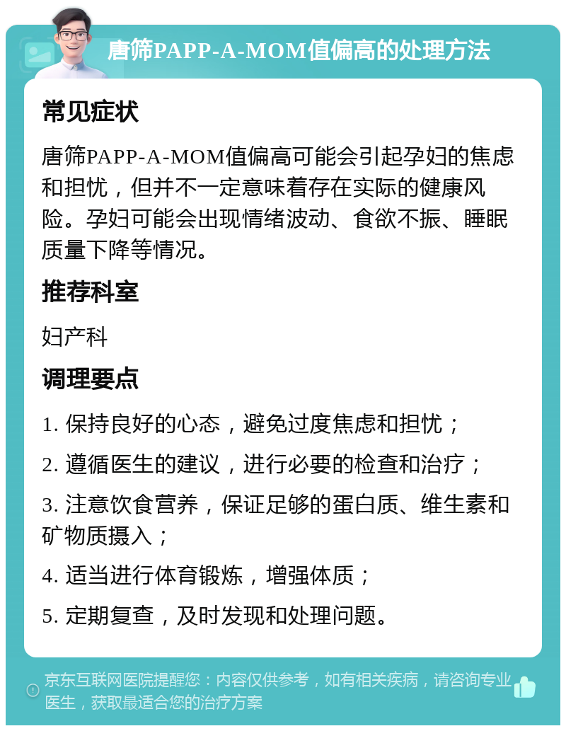 唐筛PAPP-A-MOM值偏高的处理方法 常见症状 唐筛PAPP-A-MOM值偏高可能会引起孕妇的焦虑和担忧，但并不一定意味着存在实际的健康风险。孕妇可能会出现情绪波动、食欲不振、睡眠质量下降等情况。 推荐科室 妇产科 调理要点 1. 保持良好的心态，避免过度焦虑和担忧； 2. 遵循医生的建议，进行必要的检查和治疗； 3. 注意饮食营养，保证足够的蛋白质、维生素和矿物质摄入； 4. 适当进行体育锻炼，增强体质； 5. 定期复查，及时发现和处理问题。