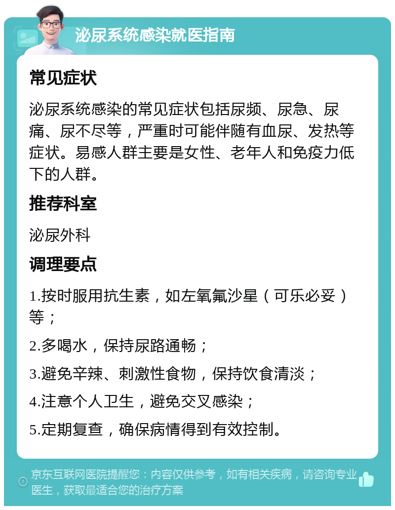 泌尿系统感染就医指南 常见症状 泌尿系统感染的常见症状包括尿频、尿急、尿痛、尿不尽等，严重时可能伴随有血尿、发热等症状。易感人群主要是女性、老年人和免疫力低下的人群。 推荐科室 泌尿外科 调理要点 1.按时服用抗生素，如左氧氟沙星（可乐必妥）等； 2.多喝水，保持尿路通畅； 3.避免辛辣、刺激性食物，保持饮食清淡； 4.注意个人卫生，避免交叉感染； 5.定期复查，确保病情得到有效控制。