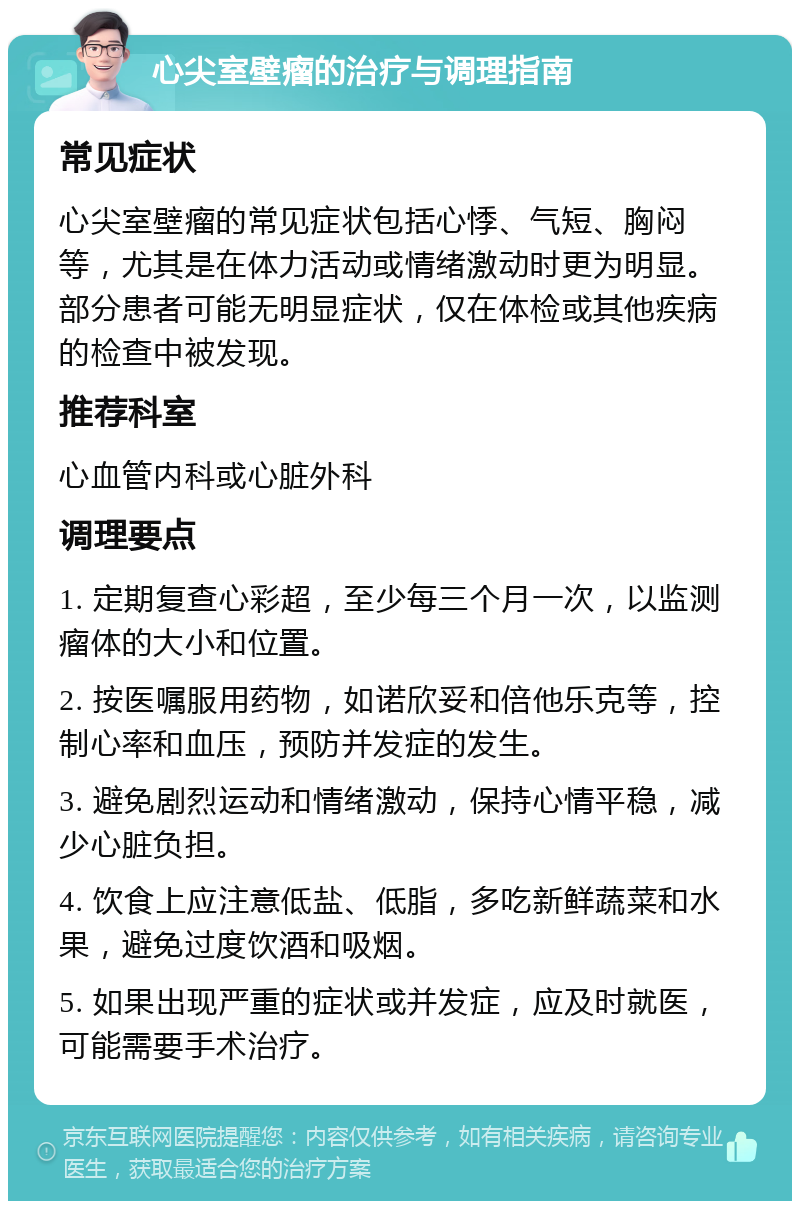 心尖室壁瘤的治疗与调理指南 常见症状 心尖室壁瘤的常见症状包括心悸、气短、胸闷等，尤其是在体力活动或情绪激动时更为明显。部分患者可能无明显症状，仅在体检或其他疾病的检查中被发现。 推荐科室 心血管内科或心脏外科 调理要点 1. 定期复查心彩超，至少每三个月一次，以监测瘤体的大小和位置。 2. 按医嘱服用药物，如诺欣妥和倍他乐克等，控制心率和血压，预防并发症的发生。 3. 避免剧烈运动和情绪激动，保持心情平稳，减少心脏负担。 4. 饮食上应注意低盐、低脂，多吃新鲜蔬菜和水果，避免过度饮酒和吸烟。 5. 如果出现严重的症状或并发症，应及时就医，可能需要手术治疗。