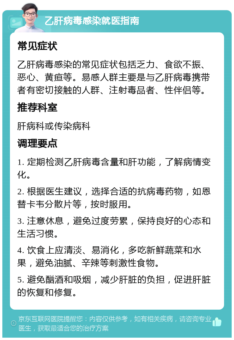 乙肝病毒感染就医指南 常见症状 乙肝病毒感染的常见症状包括乏力、食欲不振、恶心、黄疸等。易感人群主要是与乙肝病毒携带者有密切接触的人群、注射毒品者、性伴侣等。 推荐科室 肝病科或传染病科 调理要点 1. 定期检测乙肝病毒含量和肝功能，了解病情变化。 2. 根据医生建议，选择合适的抗病毒药物，如恩替卡韦分散片等，按时服用。 3. 注意休息，避免过度劳累，保持良好的心态和生活习惯。 4. 饮食上应清淡、易消化，多吃新鲜蔬菜和水果，避免油腻、辛辣等刺激性食物。 5. 避免酗酒和吸烟，减少肝脏的负担，促进肝脏的恢复和修复。