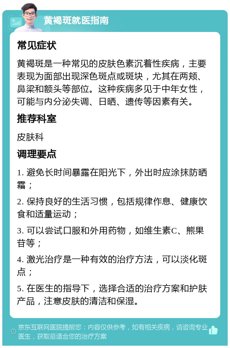 黄褐斑就医指南 常见症状 黄褐斑是一种常见的皮肤色素沉着性疾病，主要表现为面部出现深色斑点或斑块，尤其在两颊、鼻梁和额头等部位。这种疾病多见于中年女性，可能与内分泌失调、日晒、遗传等因素有关。 推荐科室 皮肤科 调理要点 1. 避免长时间暴露在阳光下，外出时应涂抹防晒霜； 2. 保持良好的生活习惯，包括规律作息、健康饮食和适量运动； 3. 可以尝试口服和外用药物，如维生素C、熊果苷等； 4. 激光治疗是一种有效的治疗方法，可以淡化斑点； 5. 在医生的指导下，选择合适的治疗方案和护肤产品，注意皮肤的清洁和保湿。