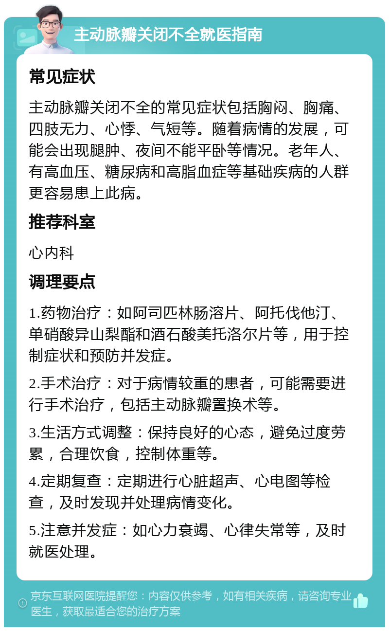 主动脉瓣关闭不全就医指南 常见症状 主动脉瓣关闭不全的常见症状包括胸闷、胸痛、四肢无力、心悸、气短等。随着病情的发展，可能会出现腿肿、夜间不能平卧等情况。老年人、有高血压、糖尿病和高脂血症等基础疾病的人群更容易患上此病。 推荐科室 心内科 调理要点 1.药物治疗：如阿司匹林肠溶片、阿托伐他汀、单硝酸异山梨酯和酒石酸美托洛尔片等，用于控制症状和预防并发症。 2.手术治疗：对于病情较重的患者，可能需要进行手术治疗，包括主动脉瓣置换术等。 3.生活方式调整：保持良好的心态，避免过度劳累，合理饮食，控制体重等。 4.定期复查：定期进行心脏超声、心电图等检查，及时发现并处理病情变化。 5.注意并发症：如心力衰竭、心律失常等，及时就医处理。