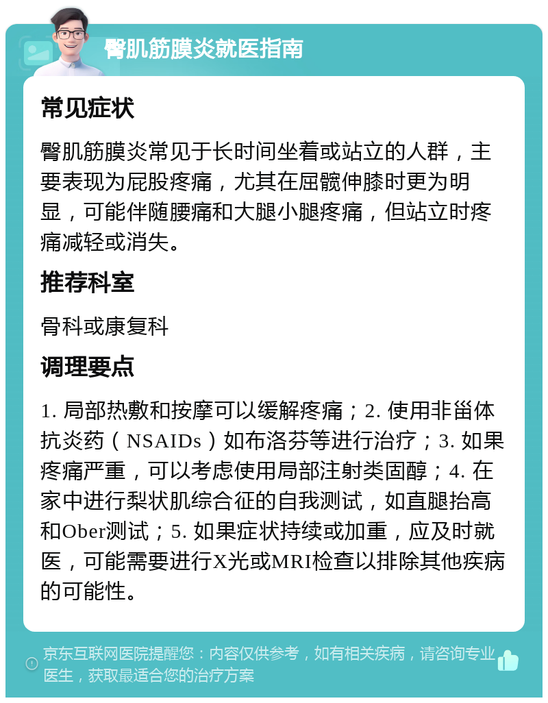 臀肌筋膜炎就医指南 常见症状 臀肌筋膜炎常见于长时间坐着或站立的人群，主要表现为屁股疼痛，尤其在屈髋伸膝时更为明显，可能伴随腰痛和大腿小腿疼痛，但站立时疼痛减轻或消失。 推荐科室 骨科或康复科 调理要点 1. 局部热敷和按摩可以缓解疼痛；2. 使用非甾体抗炎药（NSAIDs）如布洛芬等进行治疗；3. 如果疼痛严重，可以考虑使用局部注射类固醇；4. 在家中进行梨状肌综合征的自我测试，如直腿抬高和Ober测试；5. 如果症状持续或加重，应及时就医，可能需要进行X光或MRI检查以排除其他疾病的可能性。