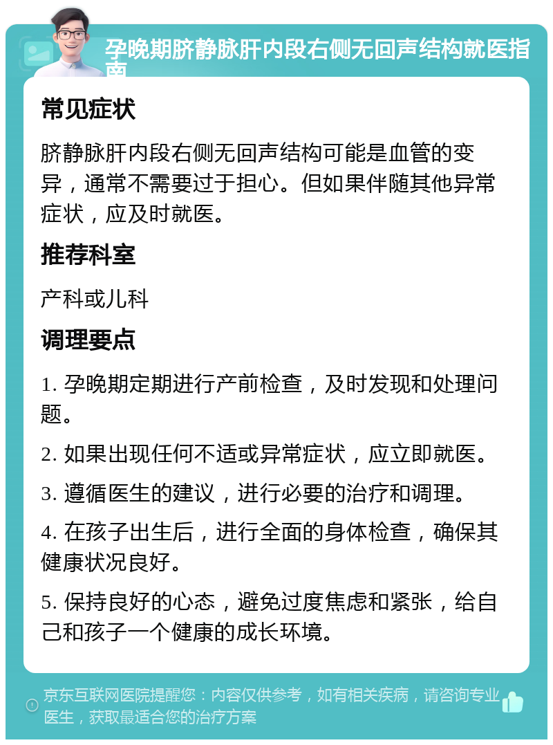 孕晚期脐静脉肝内段右侧无回声结构就医指南 常见症状 脐静脉肝内段右侧无回声结构可能是血管的变异，通常不需要过于担心。但如果伴随其他异常症状，应及时就医。 推荐科室 产科或儿科 调理要点 1. 孕晚期定期进行产前检查，及时发现和处理问题。 2. 如果出现任何不适或异常症状，应立即就医。 3. 遵循医生的建议，进行必要的治疗和调理。 4. 在孩子出生后，进行全面的身体检查，确保其健康状况良好。 5. 保持良好的心态，避免过度焦虑和紧张，给自己和孩子一个健康的成长环境。