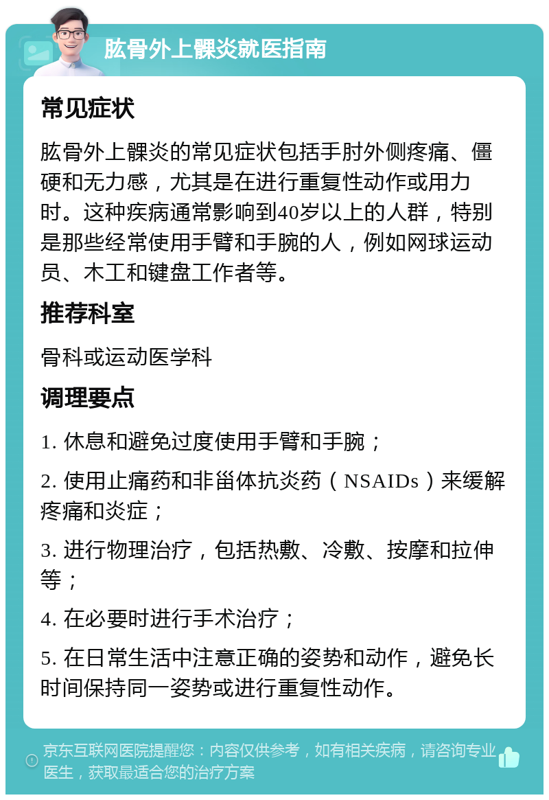 肱骨外上髁炎就医指南 常见症状 肱骨外上髁炎的常见症状包括手肘外侧疼痛、僵硬和无力感，尤其是在进行重复性动作或用力时。这种疾病通常影响到40岁以上的人群，特别是那些经常使用手臂和手腕的人，例如网球运动员、木工和键盘工作者等。 推荐科室 骨科或运动医学科 调理要点 1. 休息和避免过度使用手臂和手腕； 2. 使用止痛药和非甾体抗炎药（NSAIDs）来缓解疼痛和炎症； 3. 进行物理治疗，包括热敷、冷敷、按摩和拉伸等； 4. 在必要时进行手术治疗； 5. 在日常生活中注意正确的姿势和动作，避免长时间保持同一姿势或进行重复性动作。