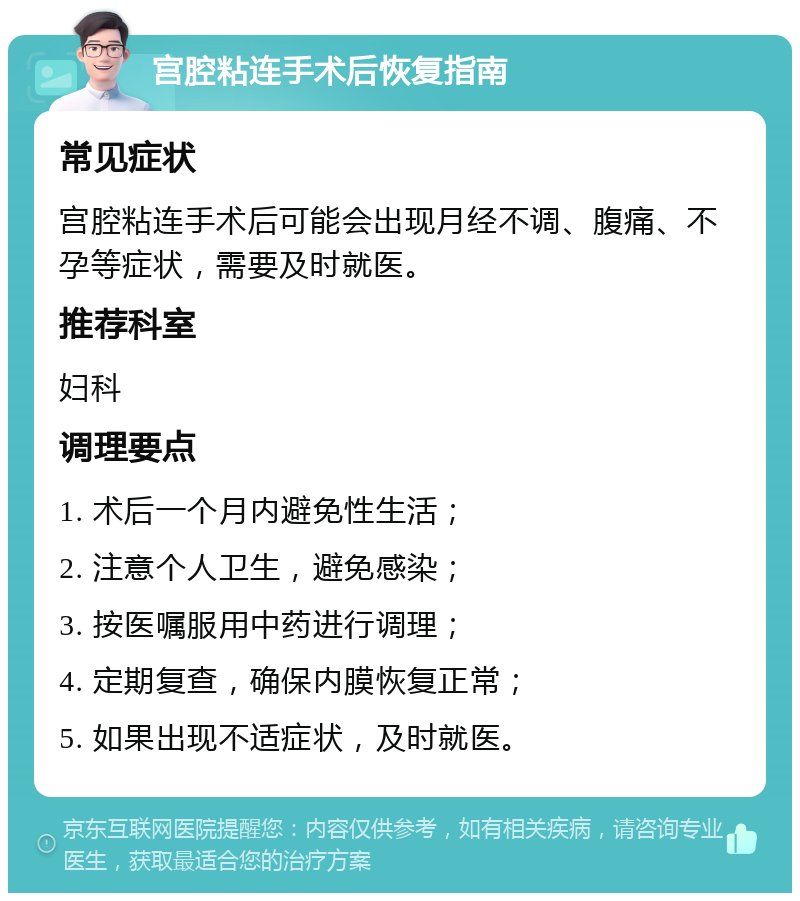 宫腔粘连手术后恢复指南 常见症状 宫腔粘连手术后可能会出现月经不调、腹痛、不孕等症状，需要及时就医。 推荐科室 妇科 调理要点 1. 术后一个月内避免性生活； 2. 注意个人卫生，避免感染； 3. 按医嘱服用中药进行调理； 4. 定期复查，确保内膜恢复正常； 5. 如果出现不适症状，及时就医。