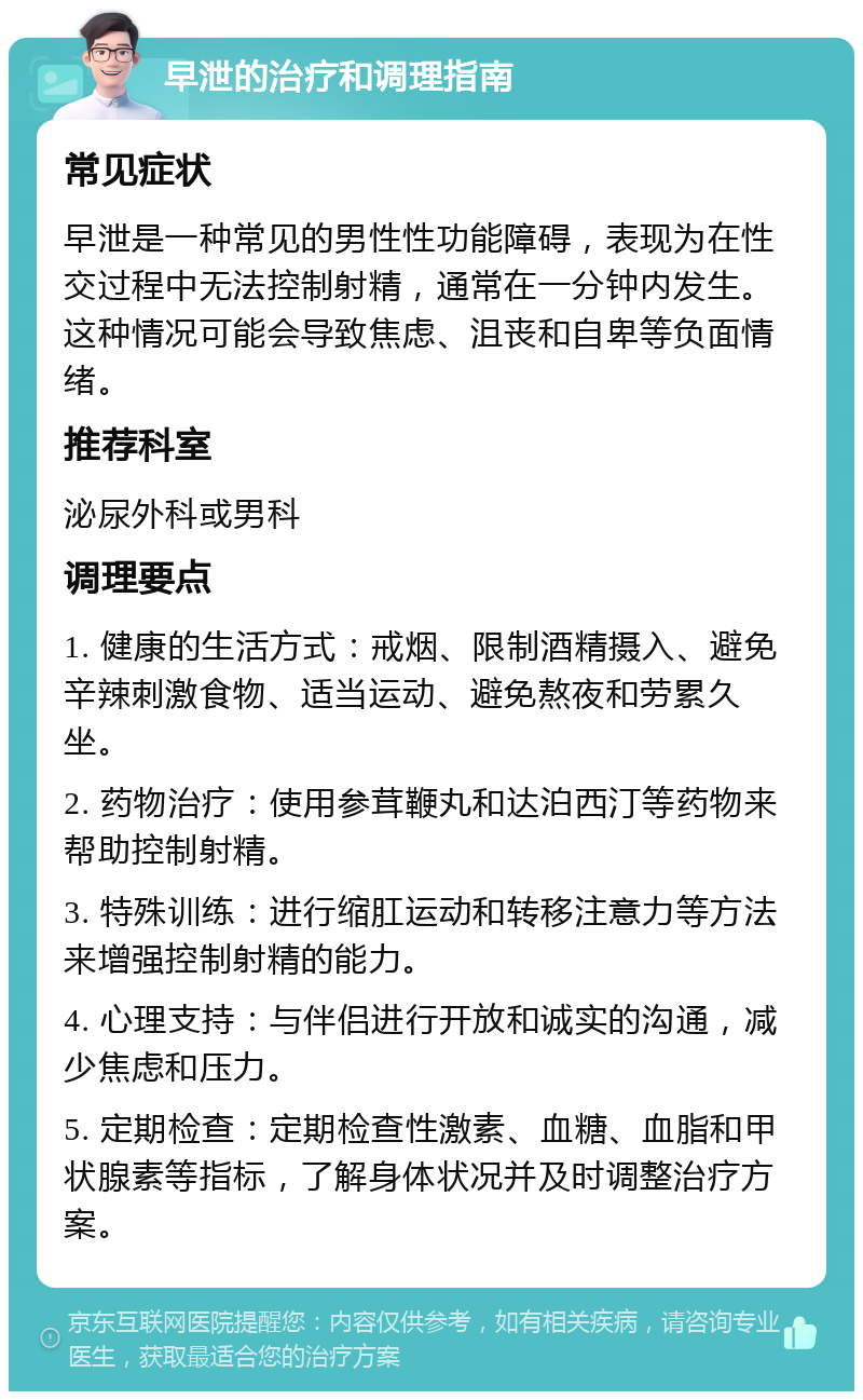 早泄的治疗和调理指南 常见症状 早泄是一种常见的男性性功能障碍，表现为在性交过程中无法控制射精，通常在一分钟内发生。这种情况可能会导致焦虑、沮丧和自卑等负面情绪。 推荐科室 泌尿外科或男科 调理要点 1. 健康的生活方式：戒烟、限制酒精摄入、避免辛辣刺激食物、适当运动、避免熬夜和劳累久坐。 2. 药物治疗：使用参茸鞭丸和达泊西汀等药物来帮助控制射精。 3. 特殊训练：进行缩肛运动和转移注意力等方法来增强控制射精的能力。 4. 心理支持：与伴侣进行开放和诚实的沟通，减少焦虑和压力。 5. 定期检查：定期检查性激素、血糖、血脂和甲状腺素等指标，了解身体状况并及时调整治疗方案。