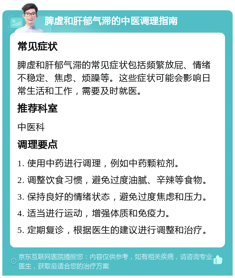 脾虚和肝郁气滞的中医调理指南 常见症状 脾虚和肝郁气滞的常见症状包括频繁放屁、情绪不稳定、焦虑、烦躁等。这些症状可能会影响日常生活和工作，需要及时就医。 推荐科室 中医科 调理要点 1. 使用中药进行调理，例如中药颗粒剂。 2. 调整饮食习惯，避免过度油腻、辛辣等食物。 3. 保持良好的情绪状态，避免过度焦虑和压力。 4. 适当进行运动，增强体质和免疫力。 5. 定期复诊，根据医生的建议进行调整和治疗。