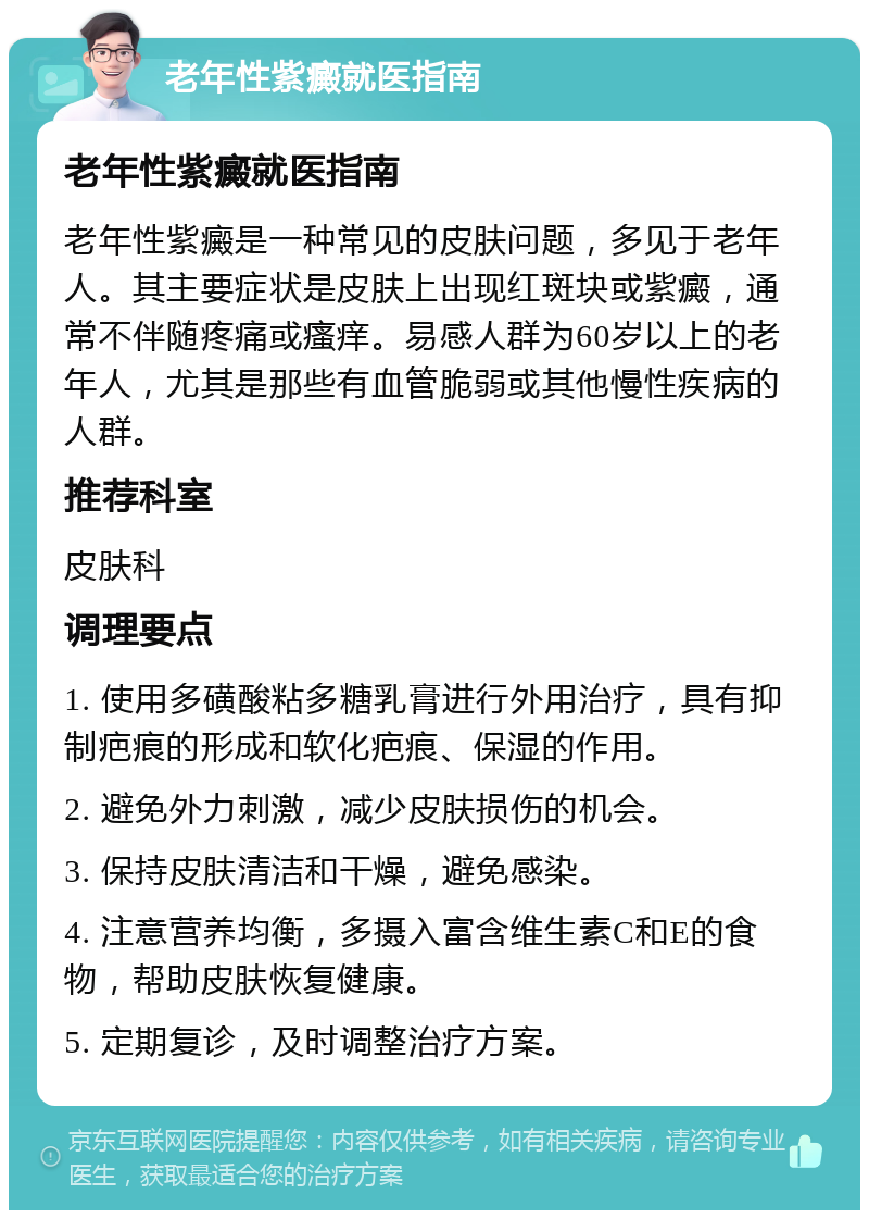 老年性紫癜就医指南 老年性紫癜就医指南 老年性紫癜是一种常见的皮肤问题，多见于老年人。其主要症状是皮肤上出现红斑块或紫癜，通常不伴随疼痛或瘙痒。易感人群为60岁以上的老年人，尤其是那些有血管脆弱或其他慢性疾病的人群。 推荐科室 皮肤科 调理要点 1. 使用多磺酸粘多糖乳膏进行外用治疗，具有抑制疤痕的形成和软化疤痕、保湿的作用。 2. 避免外力刺激，减少皮肤损伤的机会。 3. 保持皮肤清洁和干燥，避免感染。 4. 注意营养均衡，多摄入富含维生素C和E的食物，帮助皮肤恢复健康。 5. 定期复诊，及时调整治疗方案。