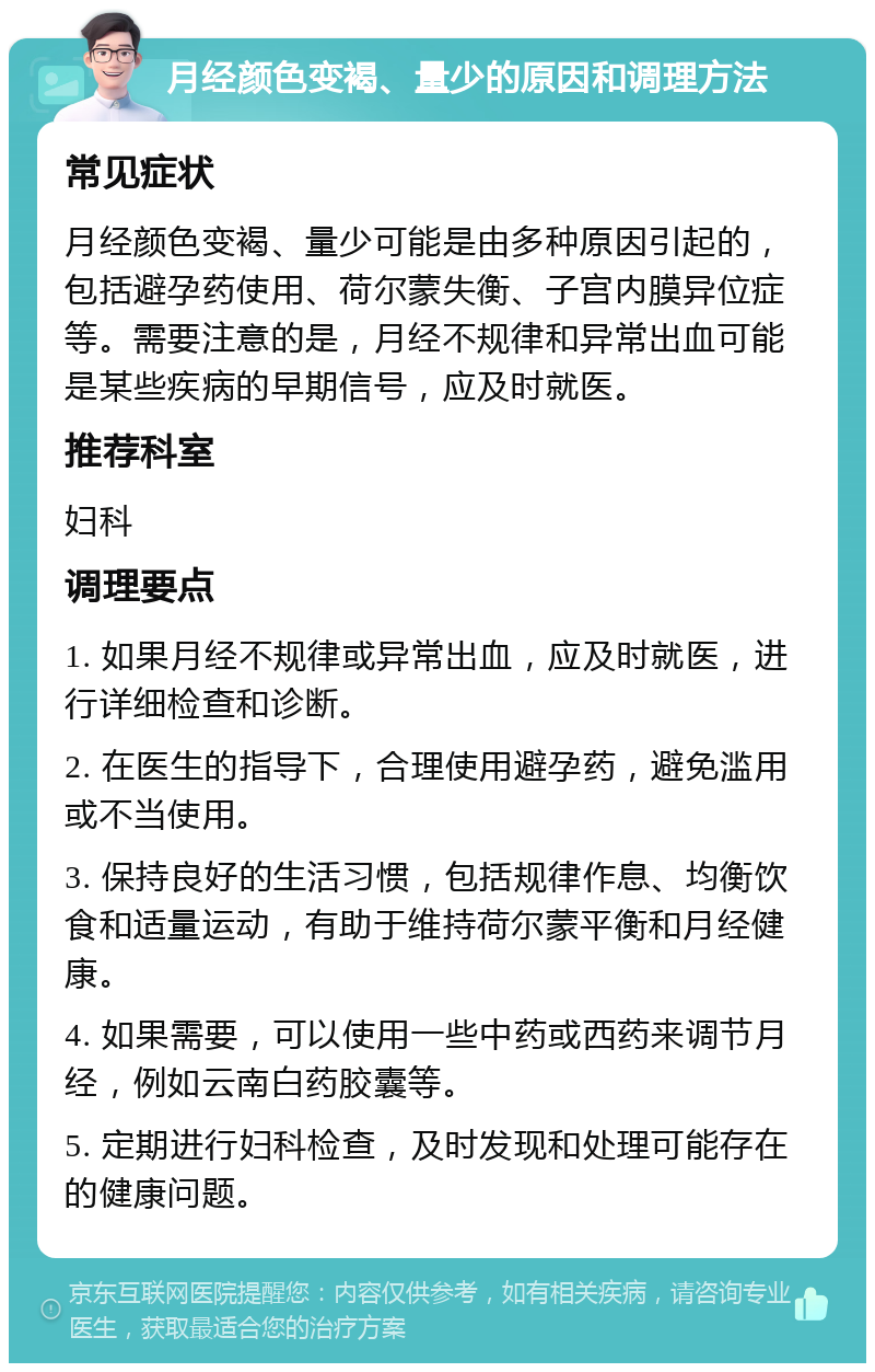 月经颜色变褐、量少的原因和调理方法 常见症状 月经颜色变褐、量少可能是由多种原因引起的，包括避孕药使用、荷尔蒙失衡、子宫内膜异位症等。需要注意的是，月经不规律和异常出血可能是某些疾病的早期信号，应及时就医。 推荐科室 妇科 调理要点 1. 如果月经不规律或异常出血，应及时就医，进行详细检查和诊断。 2. 在医生的指导下，合理使用避孕药，避免滥用或不当使用。 3. 保持良好的生活习惯，包括规律作息、均衡饮食和适量运动，有助于维持荷尔蒙平衡和月经健康。 4. 如果需要，可以使用一些中药或西药来调节月经，例如云南白药胶囊等。 5. 定期进行妇科检查，及时发现和处理可能存在的健康问题。