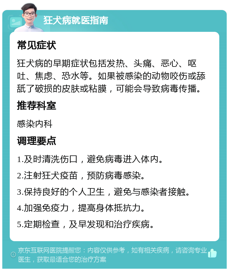 狂犬病就医指南 常见症状 狂犬病的早期症状包括发热、头痛、恶心、呕吐、焦虑、恐水等。如果被感染的动物咬伤或舔舐了破损的皮肤或粘膜，可能会导致病毒传播。 推荐科室 感染内科 调理要点 1.及时清洗伤口，避免病毒进入体内。 2.注射狂犬疫苗，预防病毒感染。 3.保持良好的个人卫生，避免与感染者接触。 4.加强免疫力，提高身体抵抗力。 5.定期检查，及早发现和治疗疾病。