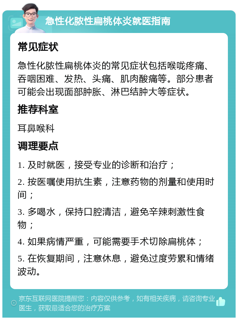 急性化脓性扁桃体炎就医指南 常见症状 急性化脓性扁桃体炎的常见症状包括喉咙疼痛、吞咽困难、发热、头痛、肌肉酸痛等。部分患者可能会出现面部肿胀、淋巴结肿大等症状。 推荐科室 耳鼻喉科 调理要点 1. 及时就医，接受专业的诊断和治疗； 2. 按医嘱使用抗生素，注意药物的剂量和使用时间； 3. 多喝水，保持口腔清洁，避免辛辣刺激性食物； 4. 如果病情严重，可能需要手术切除扁桃体； 5. 在恢复期间，注意休息，避免过度劳累和情绪波动。