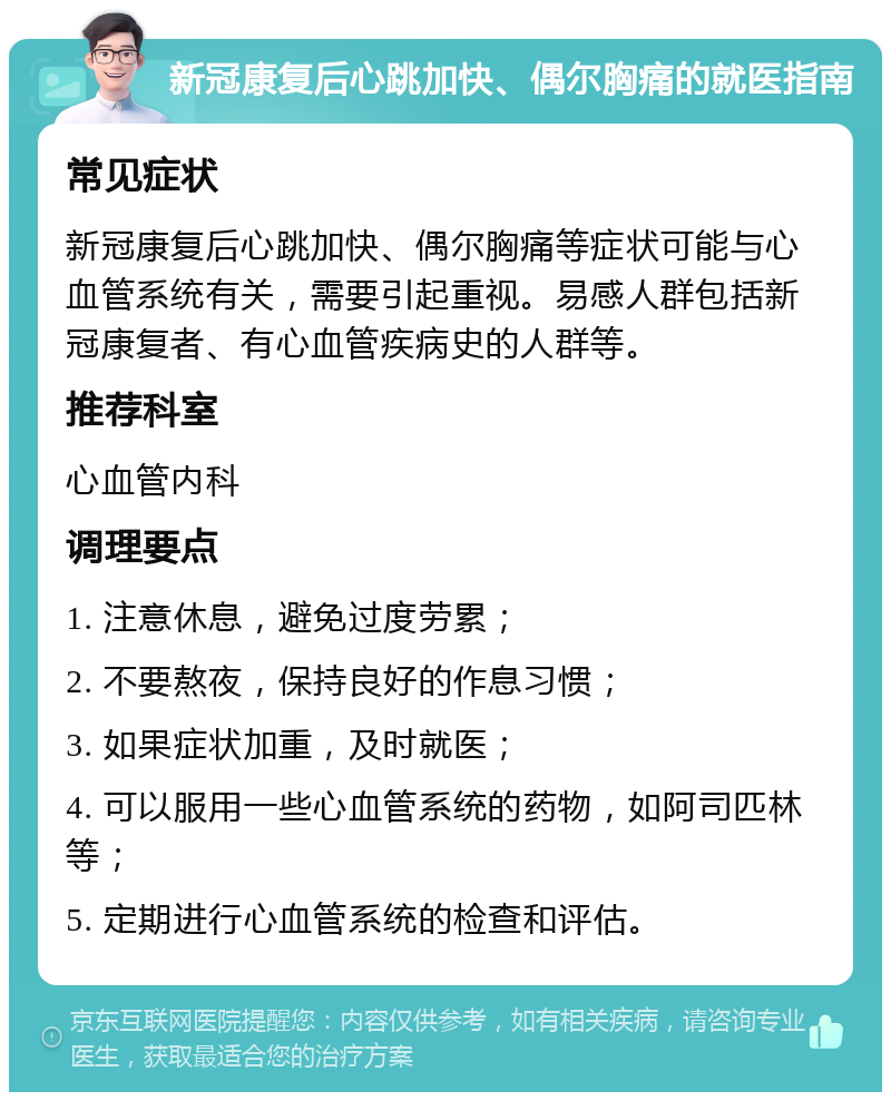 新冠康复后心跳加快、偶尔胸痛的就医指南 常见症状 新冠康复后心跳加快、偶尔胸痛等症状可能与心血管系统有关，需要引起重视。易感人群包括新冠康复者、有心血管疾病史的人群等。 推荐科室 心血管内科 调理要点 1. 注意休息，避免过度劳累； 2. 不要熬夜，保持良好的作息习惯； 3. 如果症状加重，及时就医； 4. 可以服用一些心血管系统的药物，如阿司匹林等； 5. 定期进行心血管系统的检查和评估。