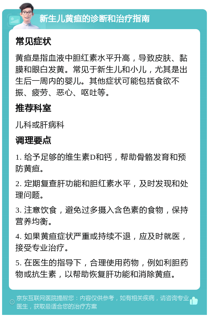 新生儿黄疸的诊断和治疗指南 常见症状 黄疸是指血液中胆红素水平升高，导致皮肤、黏膜和眼白发黄。常见于新生儿和小儿，尤其是出生后一周内的婴儿。其他症状可能包括食欲不振、疲劳、恶心、呕吐等。 推荐科室 儿科或肝病科 调理要点 1. 给予足够的维生素D和钙，帮助骨骼发育和预防黄疸。 2. 定期复查肝功能和胆红素水平，及时发现和处理问题。 3. 注意饮食，避免过多摄入含色素的食物，保持营养均衡。 4. 如果黄疸症状严重或持续不退，应及时就医，接受专业治疗。 5. 在医生的指导下，合理使用药物，例如利胆药物或抗生素，以帮助恢复肝功能和消除黄疸。