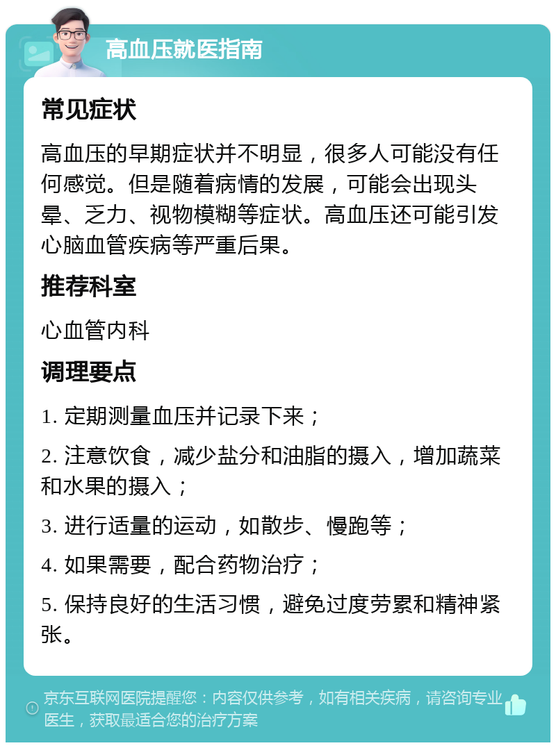 高血压就医指南 常见症状 高血压的早期症状并不明显，很多人可能没有任何感觉。但是随着病情的发展，可能会出现头晕、乏力、视物模糊等症状。高血压还可能引发心脑血管疾病等严重后果。 推荐科室 心血管内科 调理要点 1. 定期测量血压并记录下来； 2. 注意饮食，减少盐分和油脂的摄入，增加蔬菜和水果的摄入； 3. 进行适量的运动，如散步、慢跑等； 4. 如果需要，配合药物治疗； 5. 保持良好的生活习惯，避免过度劳累和精神紧张。