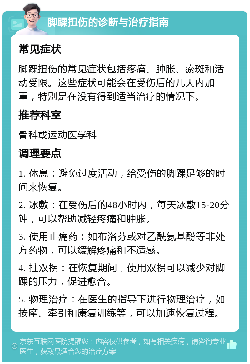 脚踝扭伤的诊断与治疗指南 常见症状 脚踝扭伤的常见症状包括疼痛、肿胀、瘀斑和活动受限。这些症状可能会在受伤后的几天内加重，特别是在没有得到适当治疗的情况下。 推荐科室 骨科或运动医学科 调理要点 1. 休息：避免过度活动，给受伤的脚踝足够的时间来恢复。 2. 冰敷：在受伤后的48小时内，每天冰敷15-20分钟，可以帮助减轻疼痛和肿胀。 3. 使用止痛药：如布洛芬或对乙酰氨基酚等非处方药物，可以缓解疼痛和不适感。 4. 拄双拐：在恢复期间，使用双拐可以减少对脚踝的压力，促进愈合。 5. 物理治疗：在医生的指导下进行物理治疗，如按摩、牵引和康复训练等，可以加速恢复过程。