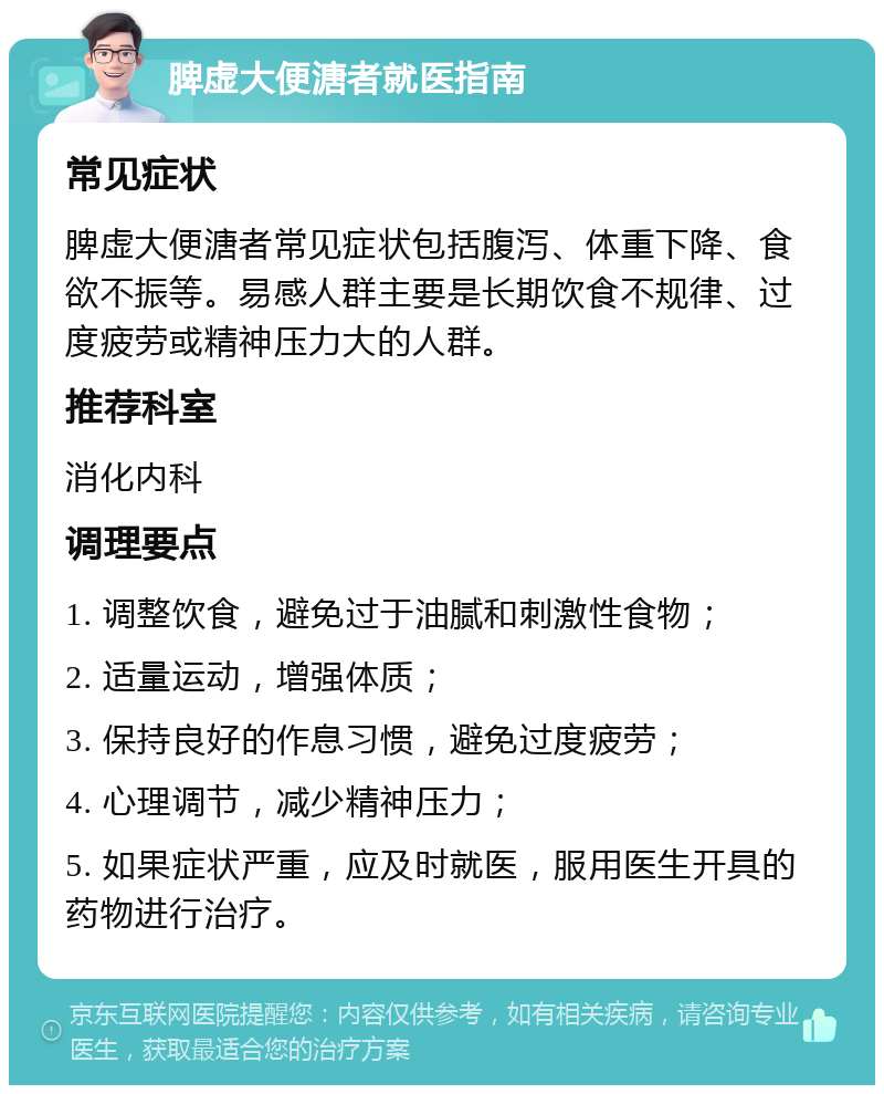 脾虚大便溏者就医指南 常见症状 脾虚大便溏者常见症状包括腹泻、体重下降、食欲不振等。易感人群主要是长期饮食不规律、过度疲劳或精神压力大的人群。 推荐科室 消化内科 调理要点 1. 调整饮食，避免过于油腻和刺激性食物； 2. 适量运动，增强体质； 3. 保持良好的作息习惯，避免过度疲劳； 4. 心理调节，减少精神压力； 5. 如果症状严重，应及时就医，服用医生开具的药物进行治疗。