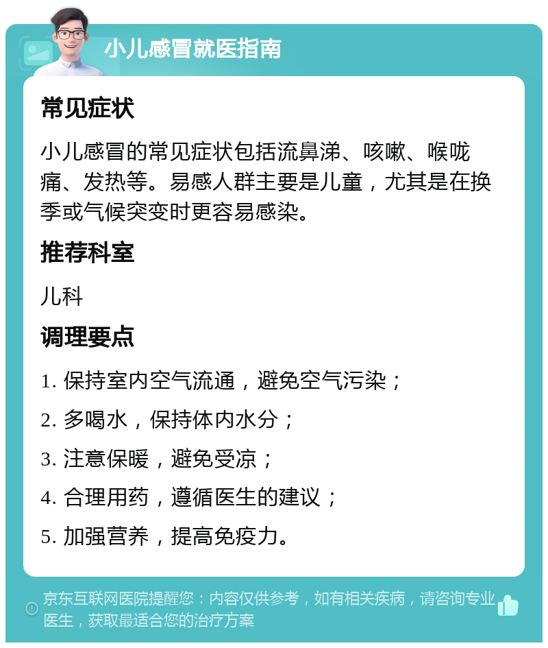 小儿感冒就医指南 常见症状 小儿感冒的常见症状包括流鼻涕、咳嗽、喉咙痛、发热等。易感人群主要是儿童，尤其是在换季或气候突变时更容易感染。 推荐科室 儿科 调理要点 1. 保持室内空气流通，避免空气污染； 2. 多喝水，保持体内水分； 3. 注意保暖，避免受凉； 4. 合理用药，遵循医生的建议； 5. 加强营养，提高免疫力。