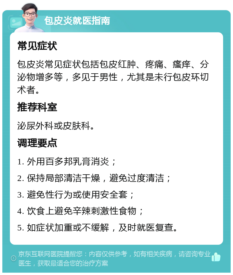 包皮炎就医指南 常见症状 包皮炎常见症状包括包皮红肿、疼痛、瘙痒、分泌物增多等，多见于男性，尤其是未行包皮环切术者。 推荐科室 泌尿外科或皮肤科。 调理要点 1. 外用百多邦乳膏消炎； 2. 保持局部清洁干燥，避免过度清洁； 3. 避免性行为或使用安全套； 4. 饮食上避免辛辣刺激性食物； 5. 如症状加重或不缓解，及时就医复查。