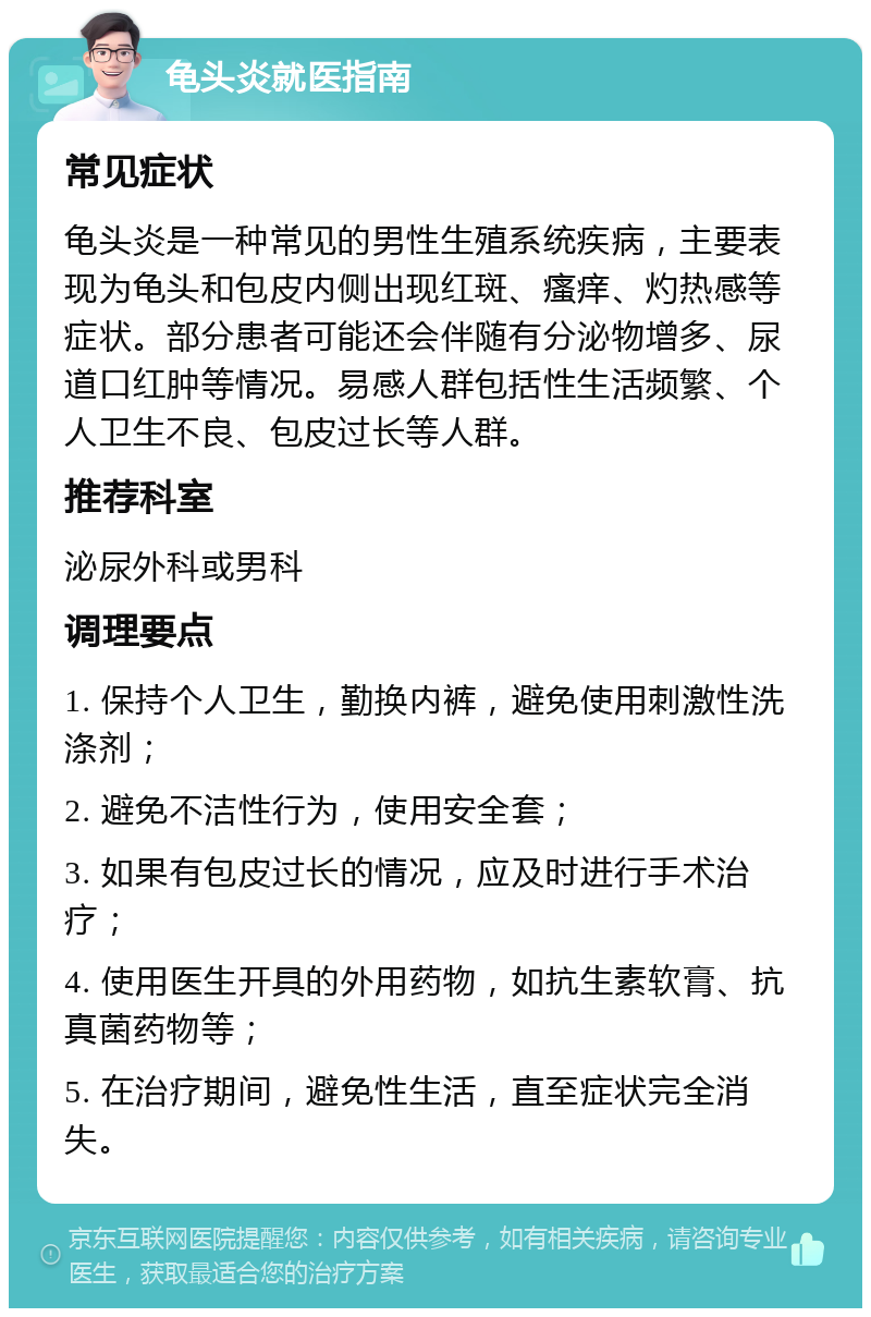 龟头炎就医指南 常见症状 龟头炎是一种常见的男性生殖系统疾病，主要表现为龟头和包皮内侧出现红斑、瘙痒、灼热感等症状。部分患者可能还会伴随有分泌物增多、尿道口红肿等情况。易感人群包括性生活频繁、个人卫生不良、包皮过长等人群。 推荐科室 泌尿外科或男科 调理要点 1. 保持个人卫生，勤换内裤，避免使用刺激性洗涤剂； 2. 避免不洁性行为，使用安全套； 3. 如果有包皮过长的情况，应及时进行手术治疗； 4. 使用医生开具的外用药物，如抗生素软膏、抗真菌药物等； 5. 在治疗期间，避免性生活，直至症状完全消失。