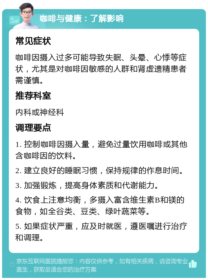 咖啡与健康：了解影响 常见症状 咖啡因摄入过多可能导致失眠、头晕、心悸等症状，尤其是对咖啡因敏感的人群和肾虚遗精患者需谨慎。 推荐科室 内科或神经科 调理要点 1. 控制咖啡因摄入量，避免过量饮用咖啡或其他含咖啡因的饮料。 2. 建立良好的睡眠习惯，保持规律的作息时间。 3. 加强锻炼，提高身体素质和代谢能力。 4. 饮食上注意均衡，多摄入富含维生素B和镁的食物，如全谷类、豆类、绿叶蔬菜等。 5. 如果症状严重，应及时就医，遵医嘱进行治疗和调理。