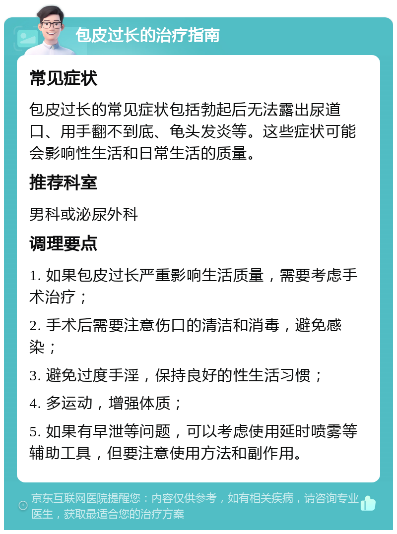 包皮过长的治疗指南 常见症状 包皮过长的常见症状包括勃起后无法露出尿道口、用手翻不到底、龟头发炎等。这些症状可能会影响性生活和日常生活的质量。 推荐科室 男科或泌尿外科 调理要点 1. 如果包皮过长严重影响生活质量，需要考虑手术治疗； 2. 手术后需要注意伤口的清洁和消毒，避免感染； 3. 避免过度手淫，保持良好的性生活习惯； 4. 多运动，增强体质； 5. 如果有早泄等问题，可以考虑使用延时喷雾等辅助工具，但要注意使用方法和副作用。