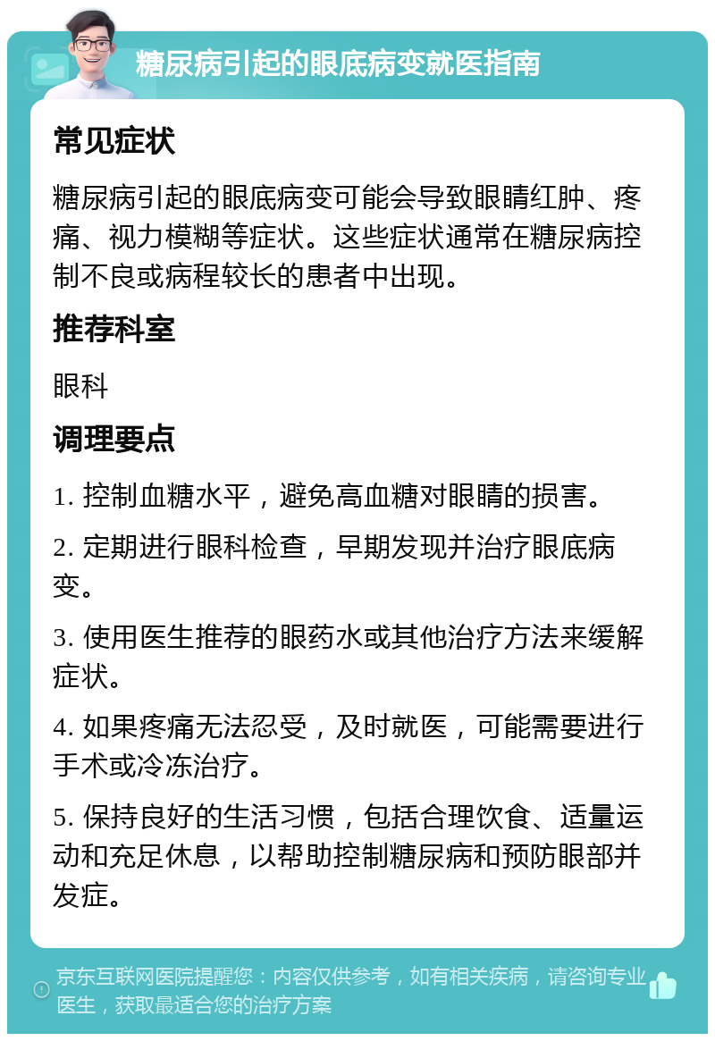 糖尿病引起的眼底病变就医指南 常见症状 糖尿病引起的眼底病变可能会导致眼睛红肿、疼痛、视力模糊等症状。这些症状通常在糖尿病控制不良或病程较长的患者中出现。 推荐科室 眼科 调理要点 1. 控制血糖水平，避免高血糖对眼睛的损害。 2. 定期进行眼科检查，早期发现并治疗眼底病变。 3. 使用医生推荐的眼药水或其他治疗方法来缓解症状。 4. 如果疼痛无法忍受，及时就医，可能需要进行手术或冷冻治疗。 5. 保持良好的生活习惯，包括合理饮食、适量运动和充足休息，以帮助控制糖尿病和预防眼部并发症。