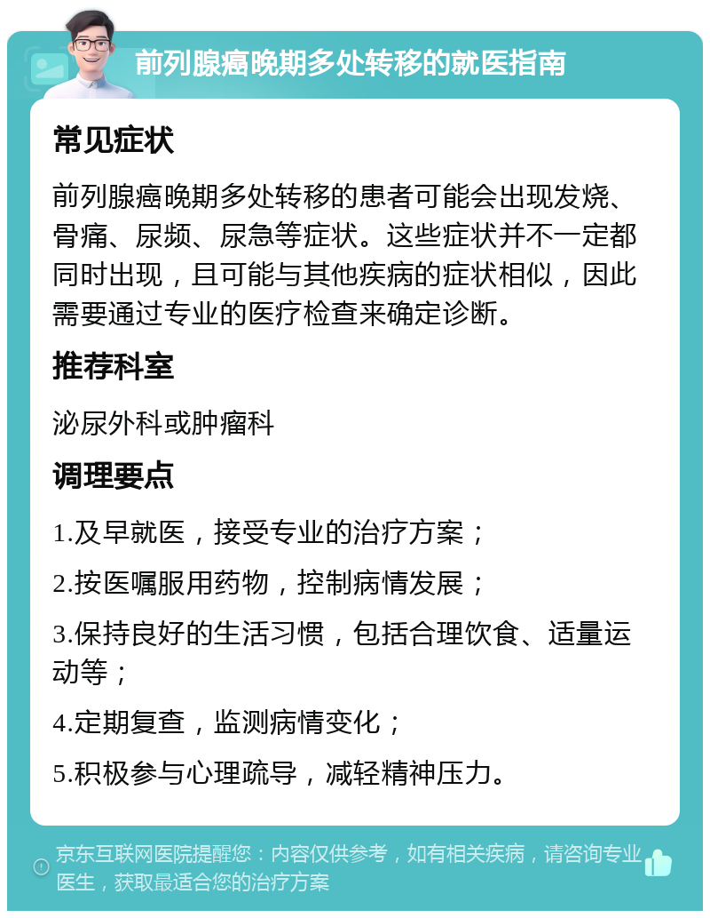 前列腺癌晚期多处转移的就医指南 常见症状 前列腺癌晚期多处转移的患者可能会出现发烧、骨痛、尿频、尿急等症状。这些症状并不一定都同时出现，且可能与其他疾病的症状相似，因此需要通过专业的医疗检查来确定诊断。 推荐科室 泌尿外科或肿瘤科 调理要点 1.及早就医，接受专业的治疗方案； 2.按医嘱服用药物，控制病情发展； 3.保持良好的生活习惯，包括合理饮食、适量运动等； 4.定期复查，监测病情变化； 5.积极参与心理疏导，减轻精神压力。