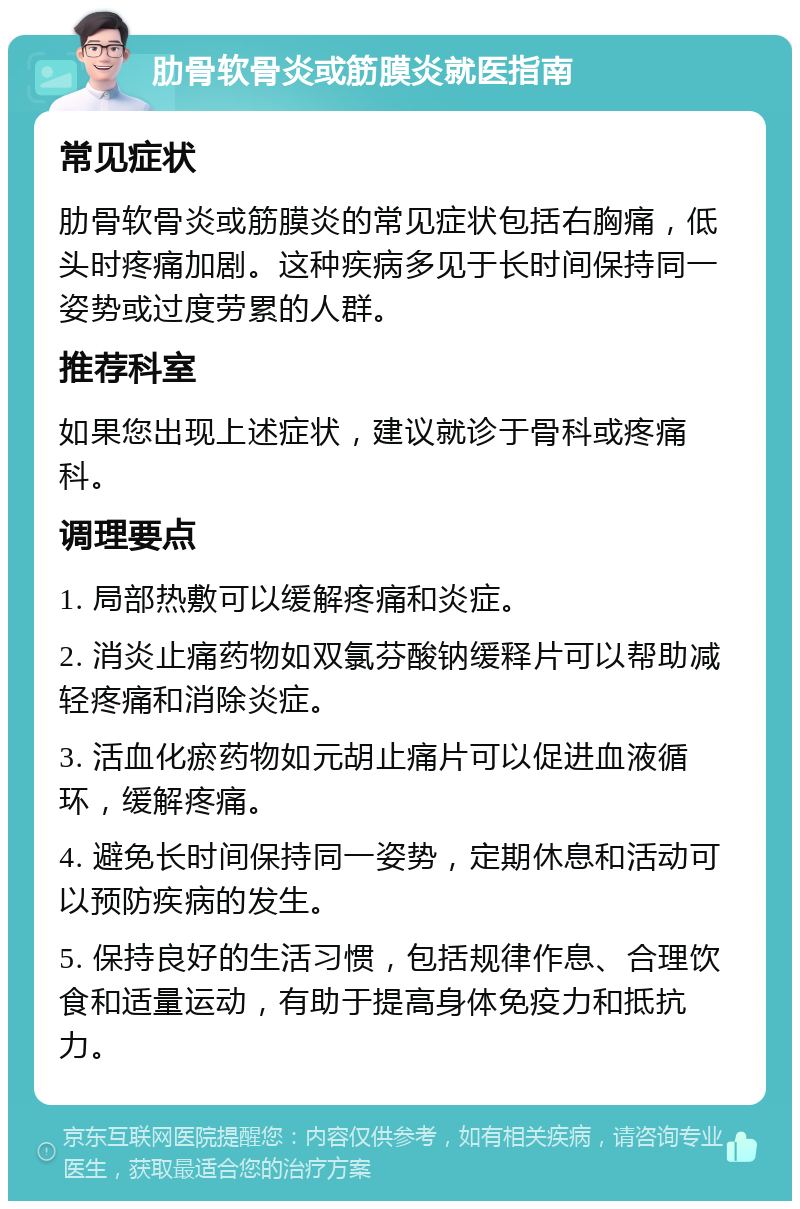 肋骨软骨炎或筋膜炎就医指南 常见症状 肋骨软骨炎或筋膜炎的常见症状包括右胸痛，低头时疼痛加剧。这种疾病多见于长时间保持同一姿势或过度劳累的人群。 推荐科室 如果您出现上述症状，建议就诊于骨科或疼痛科。 调理要点 1. 局部热敷可以缓解疼痛和炎症。 2. 消炎止痛药物如双氯芬酸钠缓释片可以帮助减轻疼痛和消除炎症。 3. 活血化瘀药物如元胡止痛片可以促进血液循环，缓解疼痛。 4. 避免长时间保持同一姿势，定期休息和活动可以预防疾病的发生。 5. 保持良好的生活习惯，包括规律作息、合理饮食和适量运动，有助于提高身体免疫力和抵抗力。