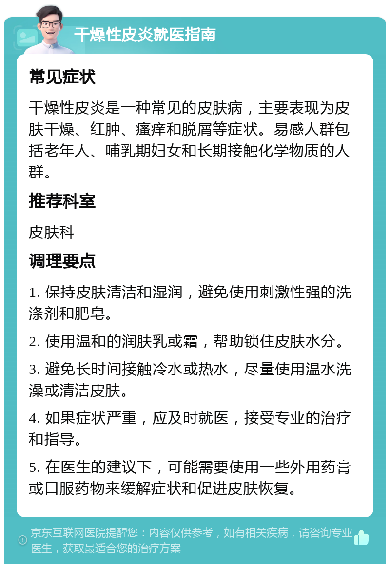 干燥性皮炎就医指南 常见症状 干燥性皮炎是一种常见的皮肤病，主要表现为皮肤干燥、红肿、瘙痒和脱屑等症状。易感人群包括老年人、哺乳期妇女和长期接触化学物质的人群。 推荐科室 皮肤科 调理要点 1. 保持皮肤清洁和湿润，避免使用刺激性强的洗涤剂和肥皂。 2. 使用温和的润肤乳或霜，帮助锁住皮肤水分。 3. 避免长时间接触冷水或热水，尽量使用温水洗澡或清洁皮肤。 4. 如果症状严重，应及时就医，接受专业的治疗和指导。 5. 在医生的建议下，可能需要使用一些外用药膏或口服药物来缓解症状和促进皮肤恢复。