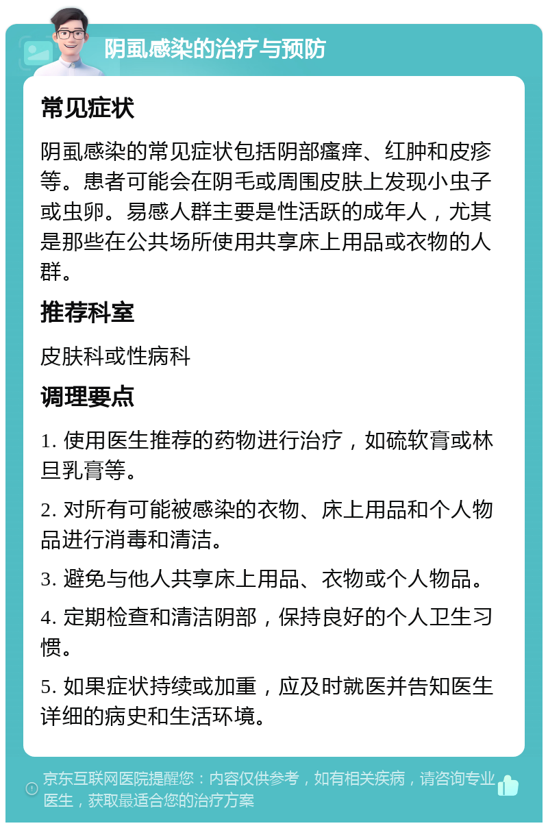 阴虱感染的治疗与预防 常见症状 阴虱感染的常见症状包括阴部瘙痒、红肿和皮疹等。患者可能会在阴毛或周围皮肤上发现小虫子或虫卵。易感人群主要是性活跃的成年人，尤其是那些在公共场所使用共享床上用品或衣物的人群。 推荐科室 皮肤科或性病科 调理要点 1. 使用医生推荐的药物进行治疗，如硫软膏或林旦乳膏等。 2. 对所有可能被感染的衣物、床上用品和个人物品进行消毒和清洁。 3. 避免与他人共享床上用品、衣物或个人物品。 4. 定期检查和清洁阴部，保持良好的个人卫生习惯。 5. 如果症状持续或加重，应及时就医并告知医生详细的病史和生活环境。