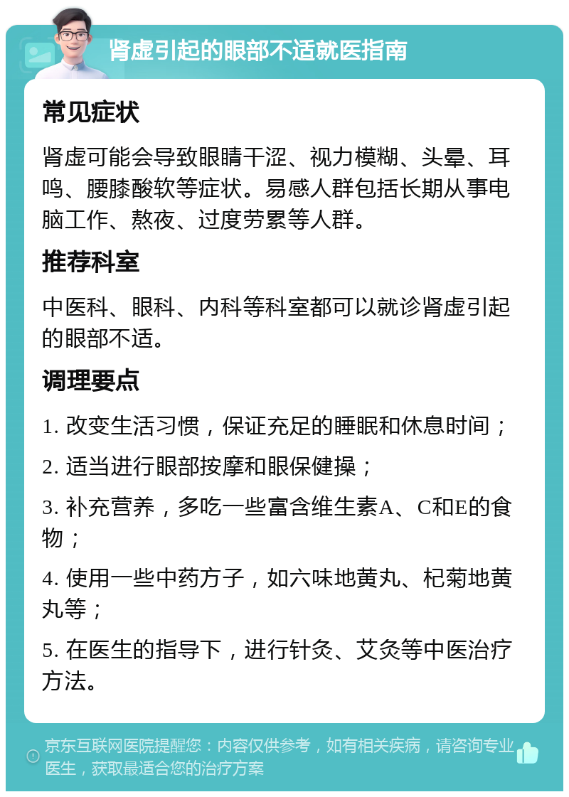 肾虚引起的眼部不适就医指南 常见症状 肾虚可能会导致眼睛干涩、视力模糊、头晕、耳鸣、腰膝酸软等症状。易感人群包括长期从事电脑工作、熬夜、过度劳累等人群。 推荐科室 中医科、眼科、内科等科室都可以就诊肾虚引起的眼部不适。 调理要点 1. 改变生活习惯，保证充足的睡眠和休息时间； 2. 适当进行眼部按摩和眼保健操； 3. 补充营养，多吃一些富含维生素A、C和E的食物； 4. 使用一些中药方子，如六味地黄丸、杞菊地黄丸等； 5. 在医生的指导下，进行针灸、艾灸等中医治疗方法。