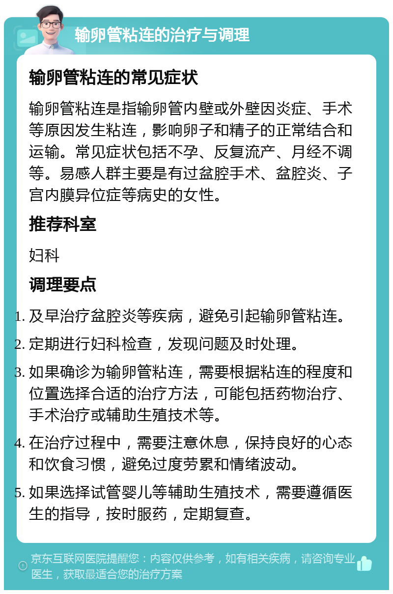 输卵管粘连的治疗与调理 输卵管粘连的常见症状 输卵管粘连是指输卵管内壁或外壁因炎症、手术等原因发生粘连，影响卵子和精子的正常结合和运输。常见症状包括不孕、反复流产、月经不调等。易感人群主要是有过盆腔手术、盆腔炎、子宫内膜异位症等病史的女性。 推荐科室 妇科 调理要点 及早治疗盆腔炎等疾病，避免引起输卵管粘连。 定期进行妇科检查，发现问题及时处理。 如果确诊为输卵管粘连，需要根据粘连的程度和位置选择合适的治疗方法，可能包括药物治疗、手术治疗或辅助生殖技术等。 在治疗过程中，需要注意休息，保持良好的心态和饮食习惯，避免过度劳累和情绪波动。 如果选择试管婴儿等辅助生殖技术，需要遵循医生的指导，按时服药，定期复查。