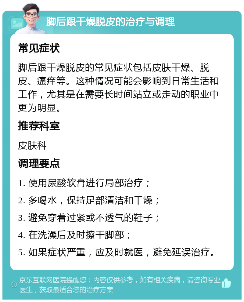 脚后跟干燥脱皮的治疗与调理 常见症状 脚后跟干燥脱皮的常见症状包括皮肤干燥、脱皮、瘙痒等。这种情况可能会影响到日常生活和工作，尤其是在需要长时间站立或走动的职业中更为明显。 推荐科室 皮肤科 调理要点 1. 使用尿酸软膏进行局部治疗； 2. 多喝水，保持足部清洁和干燥； 3. 避免穿着过紧或不透气的鞋子； 4. 在洗澡后及时擦干脚部； 5. 如果症状严重，应及时就医，避免延误治疗。