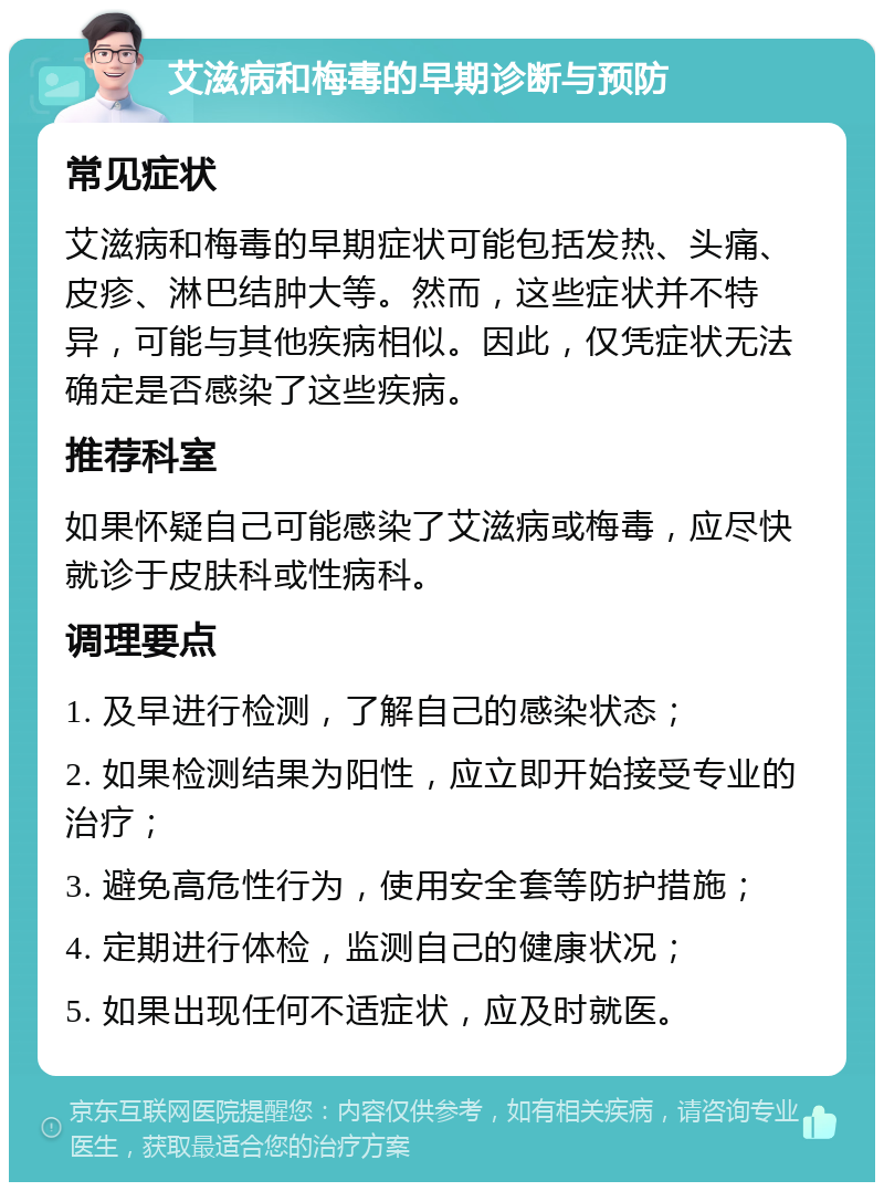 艾滋病和梅毒的早期诊断与预防 常见症状 艾滋病和梅毒的早期症状可能包括发热、头痛、皮疹、淋巴结肿大等。然而，这些症状并不特异，可能与其他疾病相似。因此，仅凭症状无法确定是否感染了这些疾病。 推荐科室 如果怀疑自己可能感染了艾滋病或梅毒，应尽快就诊于皮肤科或性病科。 调理要点 1. 及早进行检测，了解自己的感染状态； 2. 如果检测结果为阳性，应立即开始接受专业的治疗； 3. 避免高危性行为，使用安全套等防护措施； 4. 定期进行体检，监测自己的健康状况； 5. 如果出现任何不适症状，应及时就医。