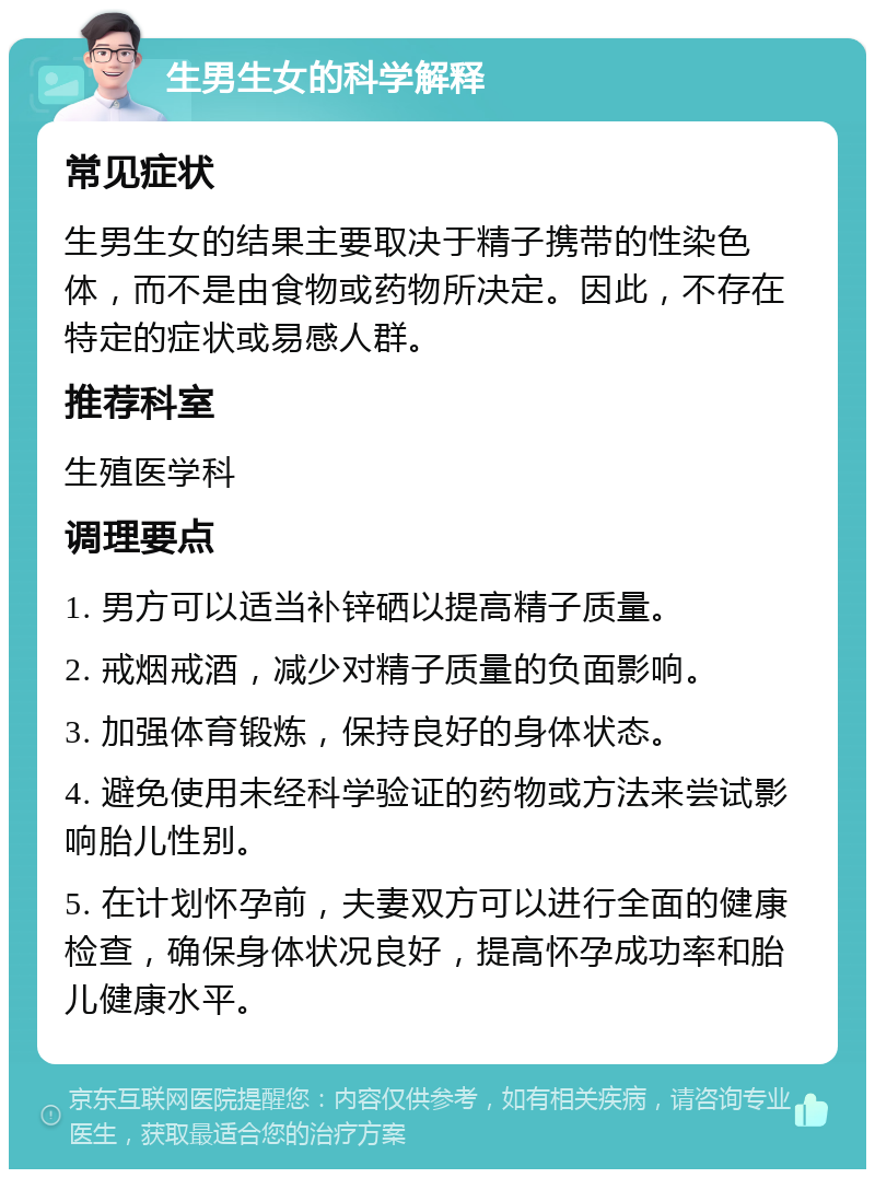 生男生女的科学解释 常见症状 生男生女的结果主要取决于精子携带的性染色体，而不是由食物或药物所决定。因此，不存在特定的症状或易感人群。 推荐科室 生殖医学科 调理要点 1. 男方可以适当补锌硒以提高精子质量。 2. 戒烟戒酒，减少对精子质量的负面影响。 3. 加强体育锻炼，保持良好的身体状态。 4. 避免使用未经科学验证的药物或方法来尝试影响胎儿性别。 5. 在计划怀孕前，夫妻双方可以进行全面的健康检查，确保身体状况良好，提高怀孕成功率和胎儿健康水平。