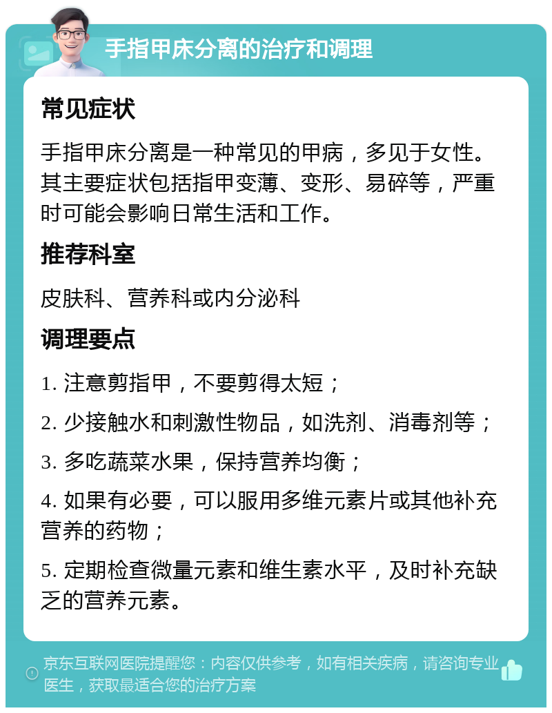 手指甲床分离的治疗和调理 常见症状 手指甲床分离是一种常见的甲病，多见于女性。其主要症状包括指甲变薄、变形、易碎等，严重时可能会影响日常生活和工作。 推荐科室 皮肤科、营养科或内分泌科 调理要点 1. 注意剪指甲，不要剪得太短； 2. 少接触水和刺激性物品，如洗剂、消毒剂等； 3. 多吃蔬菜水果，保持营养均衡； 4. 如果有必要，可以服用多维元素片或其他补充营养的药物； 5. 定期检查微量元素和维生素水平，及时补充缺乏的营养元素。