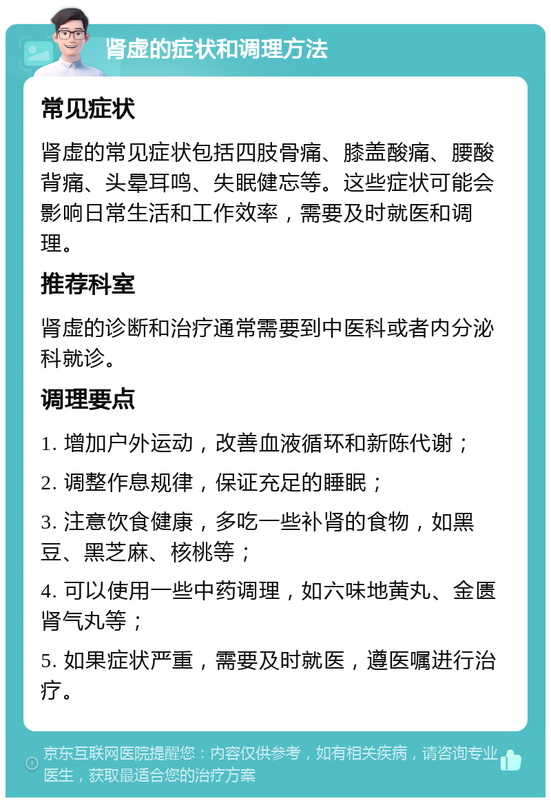 肾虚的症状和调理方法 常见症状 肾虚的常见症状包括四肢骨痛、膝盖酸痛、腰酸背痛、头晕耳鸣、失眠健忘等。这些症状可能会影响日常生活和工作效率，需要及时就医和调理。 推荐科室 肾虚的诊断和治疗通常需要到中医科或者内分泌科就诊。 调理要点 1. 增加户外运动，改善血液循环和新陈代谢； 2. 调整作息规律，保证充足的睡眠； 3. 注意饮食健康，多吃一些补肾的食物，如黑豆、黑芝麻、核桃等； 4. 可以使用一些中药调理，如六味地黄丸、金匮肾气丸等； 5. 如果症状严重，需要及时就医，遵医嘱进行治疗。