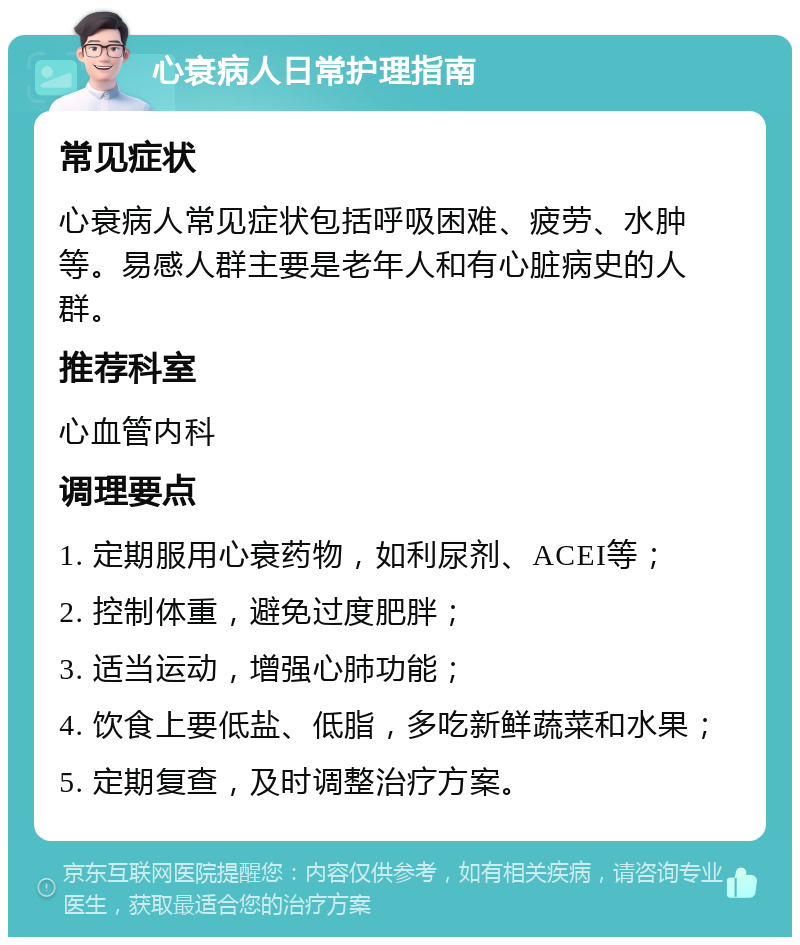 心衰病人日常护理指南 常见症状 心衰病人常见症状包括呼吸困难、疲劳、水肿等。易感人群主要是老年人和有心脏病史的人群。 推荐科室 心血管内科 调理要点 1. 定期服用心衰药物，如利尿剂、ACEI等； 2. 控制体重，避免过度肥胖； 3. 适当运动，增强心肺功能； 4. 饮食上要低盐、低脂，多吃新鲜蔬菜和水果； 5. 定期复查，及时调整治疗方案。