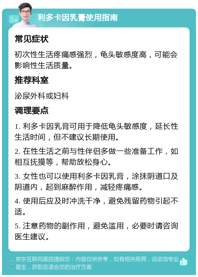 利多卡因乳膏使用指南 常见症状 初次性生活疼痛感强烈，龟头敏感度高，可能会影响性生活质量。 推荐科室 泌尿外科或妇科 调理要点 1. 利多卡因乳膏可用于降低龟头敏感度，延长性生活时间，但不建议长期使用。 2. 在性生活之前与性伴侣多做一些准备工作，如相互抚摸等，帮助放松身心。 3. 女性也可以使用利多卡因乳膏，涂抹阴道口及阴道内，起到麻醉作用，减轻疼痛感。 4. 使用后应及时冲洗干净，避免残留药物引起不适。 5. 注意药物的副作用，避免滥用，必要时请咨询医生建议。