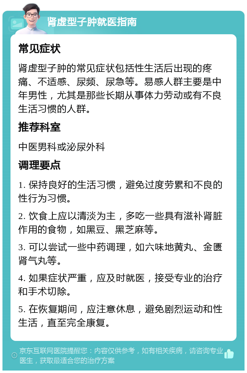 肾虚型子肿就医指南 常见症状 肾虚型子肿的常见症状包括性生活后出现的疼痛、不适感、尿频、尿急等。易感人群主要是中年男性，尤其是那些长期从事体力劳动或有不良生活习惯的人群。 推荐科室 中医男科或泌尿外科 调理要点 1. 保持良好的生活习惯，避免过度劳累和不良的性行为习惯。 2. 饮食上应以清淡为主，多吃一些具有滋补肾脏作用的食物，如黑豆、黑芝麻等。 3. 可以尝试一些中药调理，如六味地黄丸、金匮肾气丸等。 4. 如果症状严重，应及时就医，接受专业的治疗和手术切除。 5. 在恢复期间，应注意休息，避免剧烈运动和性生活，直至完全康复。