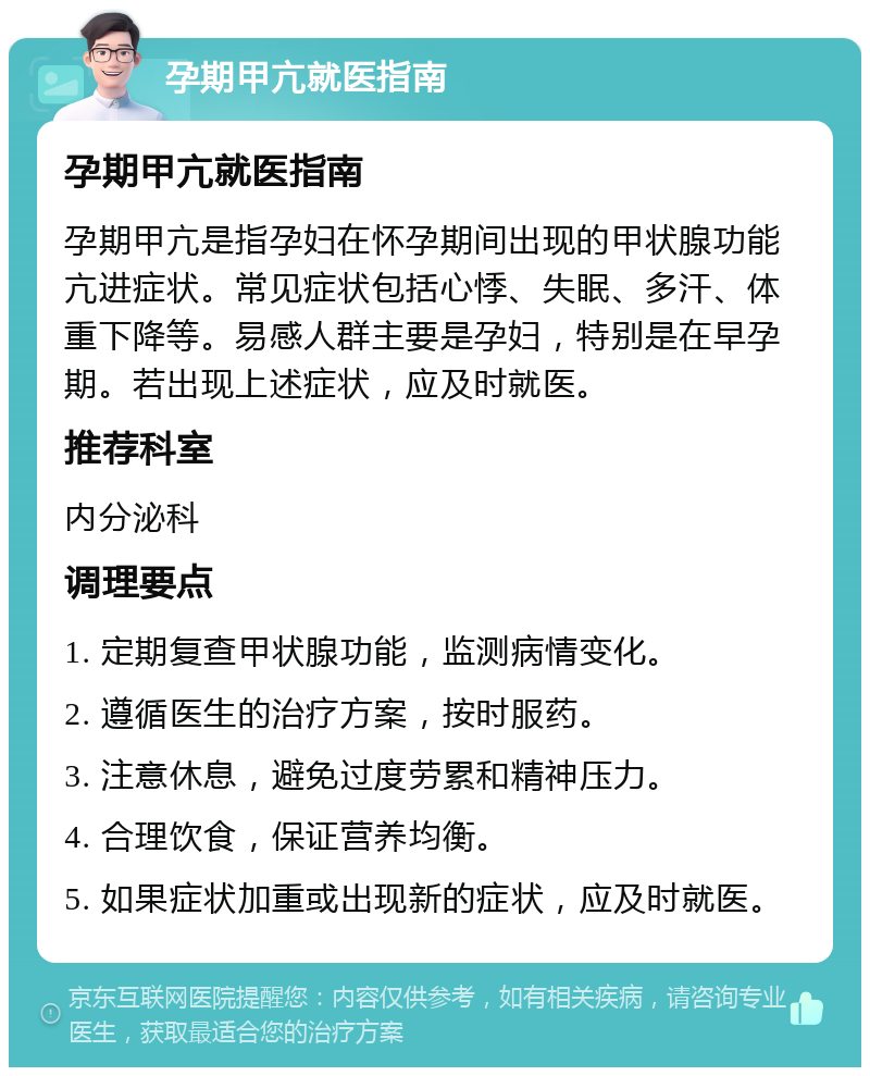 孕期甲亢就医指南 孕期甲亢就医指南 孕期甲亢是指孕妇在怀孕期间出现的甲状腺功能亢进症状。常见症状包括心悸、失眠、多汗、体重下降等。易感人群主要是孕妇，特别是在早孕期。若出现上述症状，应及时就医。 推荐科室 内分泌科 调理要点 1. 定期复查甲状腺功能，监测病情变化。 2. 遵循医生的治疗方案，按时服药。 3. 注意休息，避免过度劳累和精神压力。 4. 合理饮食，保证营养均衡。 5. 如果症状加重或出现新的症状，应及时就医。