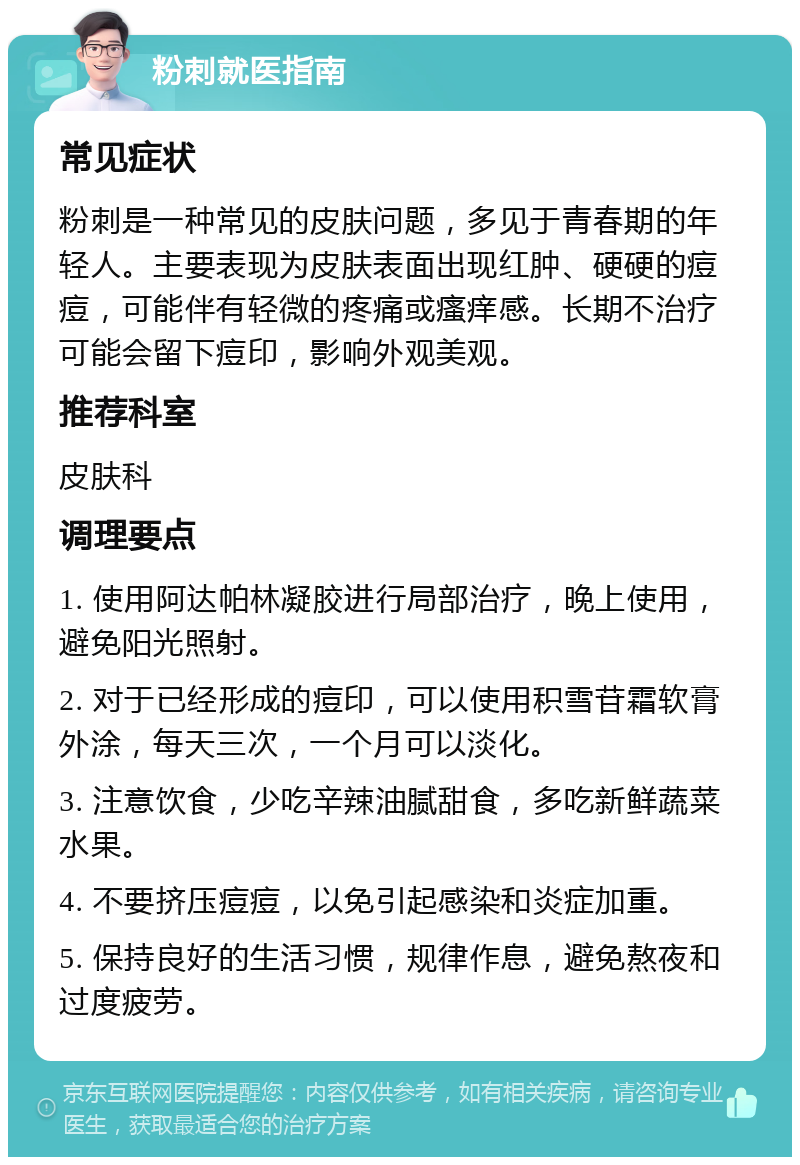 粉刺就医指南 常见症状 粉刺是一种常见的皮肤问题，多见于青春期的年轻人。主要表现为皮肤表面出现红肿、硬硬的痘痘，可能伴有轻微的疼痛或瘙痒感。长期不治疗可能会留下痘印，影响外观美观。 推荐科室 皮肤科 调理要点 1. 使用阿达帕林凝胶进行局部治疗，晚上使用，避免阳光照射。 2. 对于已经形成的痘印，可以使用积雪苷霜软膏外涂，每天三次，一个月可以淡化。 3. 注意饮食，少吃辛辣油腻甜食，多吃新鲜蔬菜水果。 4. 不要挤压痘痘，以免引起感染和炎症加重。 5. 保持良好的生活习惯，规律作息，避免熬夜和过度疲劳。