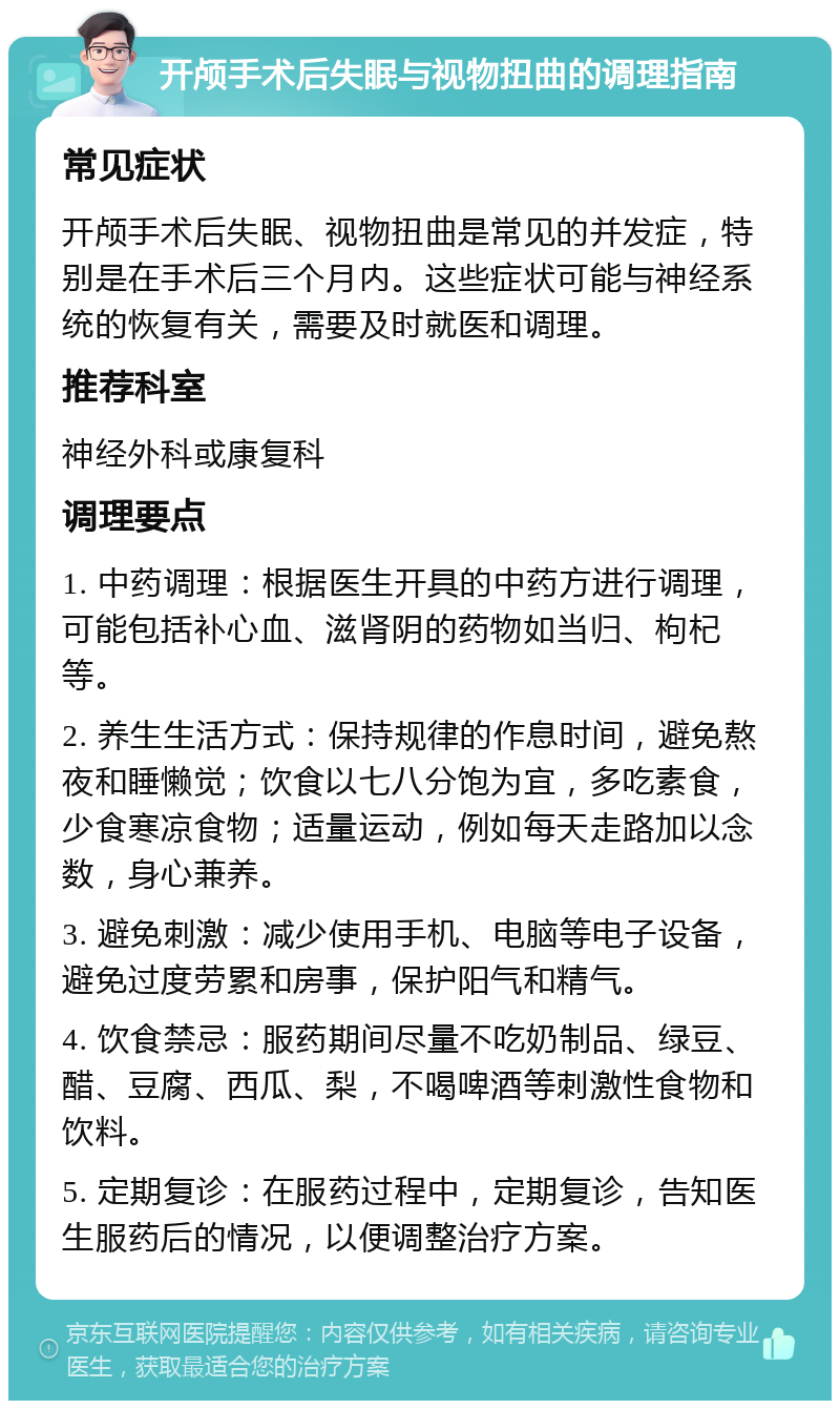 开颅手术后失眠与视物扭曲的调理指南 常见症状 开颅手术后失眠、视物扭曲是常见的并发症，特别是在手术后三个月内。这些症状可能与神经系统的恢复有关，需要及时就医和调理。 推荐科室 神经外科或康复科 调理要点 1. 中药调理：根据医生开具的中药方进行调理，可能包括补心血、滋肾阴的药物如当归、枸杞等。 2. 养生生活方式：保持规律的作息时间，避免熬夜和睡懒觉；饮食以七八分饱为宜，多吃素食，少食寒凉食物；适量运动，例如每天走路加以念数，身心兼养。 3. 避免刺激：减少使用手机、电脑等电子设备，避免过度劳累和房事，保护阳气和精气。 4. 饮食禁忌：服药期间尽量不吃奶制品、绿豆、醋、豆腐、西瓜、梨，不喝啤酒等刺激性食物和饮料。 5. 定期复诊：在服药过程中，定期复诊，告知医生服药后的情况，以便调整治疗方案。