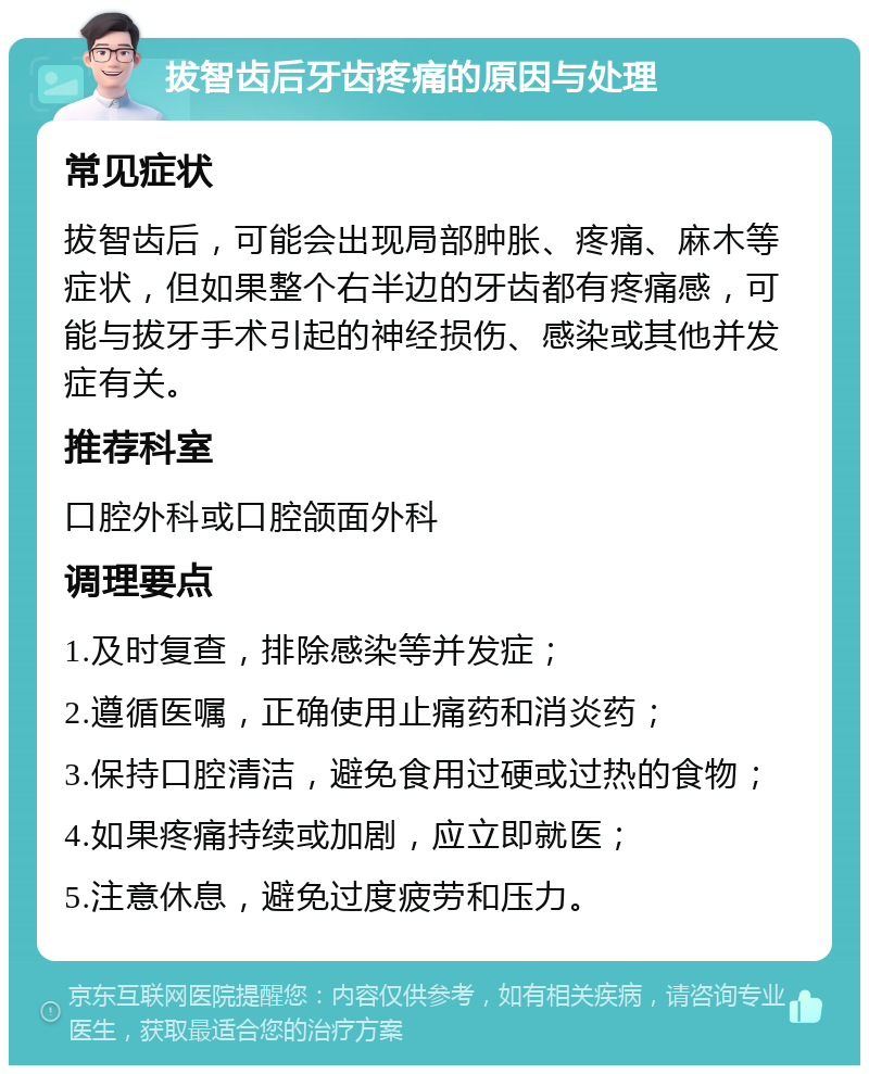 拔智齿后牙齿疼痛的原因与处理 常见症状 拔智齿后，可能会出现局部肿胀、疼痛、麻木等症状，但如果整个右半边的牙齿都有疼痛感，可能与拔牙手术引起的神经损伤、感染或其他并发症有关。 推荐科室 口腔外科或口腔颌面外科 调理要点 1.及时复查，排除感染等并发症； 2.遵循医嘱，正确使用止痛药和消炎药； 3.保持口腔清洁，避免食用过硬或过热的食物； 4.如果疼痛持续或加剧，应立即就医； 5.注意休息，避免过度疲劳和压力。