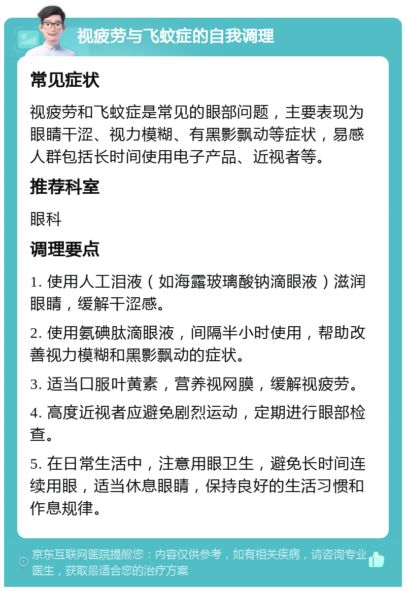 视疲劳与飞蚊症的自我调理 常见症状 视疲劳和飞蚊症是常见的眼部问题，主要表现为眼睛干涩、视力模糊、有黑影飘动等症状，易感人群包括长时间使用电子产品、近视者等。 推荐科室 眼科 调理要点 1. 使用人工泪液（如海露玻璃酸钠滴眼液）滋润眼睛，缓解干涩感。 2. 使用氨碘肽滴眼液，间隔半小时使用，帮助改善视力模糊和黑影飘动的症状。 3. 适当口服叶黄素，营养视网膜，缓解视疲劳。 4. 高度近视者应避免剧烈运动，定期进行眼部检查。 5. 在日常生活中，注意用眼卫生，避免长时间连续用眼，适当休息眼睛，保持良好的生活习惯和作息规律。